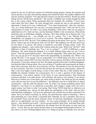gained by the use of old horse manure for fertilizing spring gardens. During the question and
answer period, a city lady who had been taking notes raised her hand. The speaker nodded to her
and she earnestly enquired: "You said old horse manure was the best fertilizer. Would you mind
telling me how old the horse should be?" The second: A hillbilly type woman brought her little
boy to the county school. When questioned about her husband, she confided, "I never knew
much about this boy's father. He came through here, courted me and we got married. Soon
afterwards I found out he was a hobosexual." "You mean homosexual," came the correction.
"No, sir, I mean hobosexual. He was just a no-good, passionate bum." Each one has his own
interpretation of words. So when I am saying something, I don't know what you are going to
understand out of it. Each one has a private dictionary hidden in the unconscious. That private
dictionary goes on infiltrating, changing, coloring. I have been telling you to become free. You
have misunderstood me -- you thought you are in a prison. Yes, I say "Become free!"
Immediately you interpret it as if you are in a prison. The whole emphasis has changed. My
emphasis was on YOU: Be free! Your emphasis has gone on the prison. Now you say, "I am in a
prison. Unless I get out of the prison, how can I be free?" My emphasis was: Be free, and if you
are free there is no prison. The prison is created by your habit of being unfree. Look! The
emphasis has changed -- and it seems that it almost means the same. When I say "Be free!" what
difference is there if somebody says "Yes, I am in a prison"? -- a LOT of difference, a great
difference. The whole thing has changed. It is a totally different thing when you say "I am in
prison." Then the guard and the prison -- they become responsible. Then unless they allow you,
how can you get out of it? You have thrown the responsibility on somebody else. When I was
saying "Be free!" I was saying "You are responsible." It is YOUR thing to be free or not to be
free. If you have chosen NOT to be free, then there will be a prison, then there will be guards and
the prisoner. If you have chosen to be free, the guards and the prison and everything disappears.
Just drop the habit of being unfree. How can you drop it? Freedom and consciousness go hand in
hand: more conscious, more free; less conscious, less free. The animals are less free because.they
are less conscious. The rock is even less free because the rock has no consciousness, almost nil.
Man is the most highly evolved being, at least on this earth. Man has a little freedom then a
Buddha has absolute freedom: his consciousness. So it is only a question of the degrees of
consciousness. Your prison consists of the layers of your unconsciousness. Start becoming
conscious and there is no other prison. And remember, the mind is very cunning. It can always
find ways to befool you. It has learnt very many tricks to befool. The mind can just use another
word, and you may not even see the difference -- the difference may be so subtle that it is almost
synonymous -- and the mind has played a trick. So when I am saying something, please don't
interpret it. Just listen to it as attentively as possible; don't change a single word, not even a
single comma. Just listen to what I am saying. Don't bring YOUR mind into it, otherwise you
will hear something else. Always be alert about the cunningness of the mind. And you have
cultivated that cunningness. You have not cultivated it for yourself, but you have cultivated it for
others. We try to befool everybody; by and by, the mind becomes expert in befooling -- then it
starts befooling you. I have heard: A journalist died. Naturally, he was a journalist, and even in
the president's house and the prime minister's house he had been immediately welcomed and
taken in; no appointment was ever needed -- he was a great journalist. So he rushed towards
heaven -- why should he go to hell? -- but he was prevented by Saint Peter. And Saint Peter said,
"Wait! No more journalists are needed here. We already have the full quota; we only need one
dozen -- in fact, they are also useless because there is no newspaper being printed in heaven." In
fact, there is no news! Nothing happens there ever. Things are going so smoothly, how can news
 