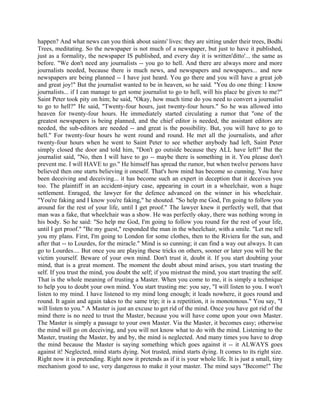 happen? And what news can you think about saints' lives: they are sitting under their trees, Bodhi
Trees, meditating. So the newspaper is not much of a newspaper, but just to have it published,
just as a formality, the newspaper IS published, and every day it is written'ditto'... the same as
before. "We don't need any journalists -- you go to hell. And there are always more and more
journalists needed, because there is much news, and newspapers and newspapers... and new
newspapers are being planned -- I have just heard. You go there and you will have a great job
and great joy!" But the journalist wanted to be in heaven, so he said. "You do one thing: I know
journalists... if I can manage to get some journalist to go to hell, will his place be given to me?"
Saint Peter took pity on him; he said, "Okay, how much time do you need to convert a journalist
to go to hell?" He said, "Twenty-four hours, just twenty-four hours." So he was allowed into
heaven for twenty-four hours. He immediately started circulating a rumor that "one of the
greatest newspapers is being planned, and the chief editor is needed, the assistant editors are
needed, the sub-editors are needed -- and great is the possibility. But, you will have to go to
hell." For twenty-four hours he went round and round. He met all the journalists, and after
twenty-four hours when he went to Saint Peter to see whether anybody had left, Saint Peter
simply closed the door and told him, "Don't go outside because they ALL have left!" But the
journalist said, "No, then I will have to go -- maybe there is something in it. You please don't
prevent me. I will HAVE to go." He himself has spread the rumor, but when twelve persons have
believed then one starts believing it oneself. That's how mind has become so cunning. You have
been deceiving and deceiving... it has become such an expert in deception that it deceives you
too. The plaintiff in an accident-injury case, appearing in court in a wheelchair, won a huge
settlement. Enraged, the lawyer for the defence advanced on the winner in his wheelchair.
"You're faking and I know you're faking," he shouted. "So help me God, I'm going to follow you
around for the rest of your life, until I get proof." The lawyer knew it perfectly well, that that
man was a fake, that wheelchair was a show. He was perfectly okay, there was nothing wrong in
his body. So he said: "So help me God, I'm going to follow you round for the rest of your life,
until I get proof." "Be my guest," responded the man in the wheelchair, with a smile. "Let me tell
you my plans. First, I'm going to London for some clothes, then to the Riviera for the sun, and
after that -- to Lourdes, for the miracle." Mind is so cunning; it can find a way out always. It can
go to Lourdes.... But once you are playing these tricks on others, sooner or later you will be the
victim yourself. Beware of your own mind. Don't trust it, doubt it. If you start doubting your
mind, that is a great moment. The moment the doubt about mind arises, you start trusting the
self. If you trust the mind, you doubt the self; if you mistrust the mind, you start trusting the self.
That is the whole meaning of trusting a Master. When you come to me, it is simply a technique
to help you to doubt your own mind. You start trusting me: you say, "I will listen to you. I won't
listen to my mind. I have listened to my mind long enough; it leads nowhere, it goes round and
round. It again and again takes to the same trip; it is a repetition, it is monotonous." You say, "I
will listen to you." A Master is just an excuse to get rid of the mind. Once you have got rid of the
mind there is no need to trust the Master, because you will have come upon your own Master.
The Master is simply a passage to your own Master. Via the Master, it becomes easy; otherwise
the mind will go on deceiving, and you will not know what to do with the mind. Listening to the
Master, trusting the Master, by and by, the mind is neglected. And many times you have to drop
the mind because the Master is saying something which goes against it -- it ALWAYS goes
against it! Neglected, mind starts dying. Not trusted, mind starts dying. It comes to its right size.
Right now it is pretending. Right now it pretends as if it is your whole life. It is just a small, tiny
mechanism good to use, very dangerous to make it your master. The mind says "Become!" The
 