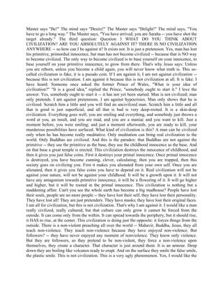 Master says "Be!" The mind says "Desire!" The Master says "Delight!" The mind says, "You
have to go a long way." The Master says, "You have arrived, you are Saraha -- you have shot the
target already." The third question: Question 3 WHAT DO YOU THINK ABOUT
CIVILIZATION? ARE YOU ABSOLUTELY AGAINST IT? THERE IS NO CIVILIZATION
ANYWHERE -- so how can I be against it? It exists not. It is just a pretension. Yes, man has lost
his primitive, primordial innocence, but man has not become civilized -- because that is NO way
to become civilized. The only way to become civilized is to base yourself on your innocence, to
base yourself on your primitive innocence, to grow from there. That's why Jesus says: Unless
you are reborn, unless you become a child again, you will never know what truth is. This so-
called civilization is fake, it is a pseudo coin. If I am against it, I am not against civilization --
because this is not civilization. I am against it because this is not civilization at all. It is fake. I
have heard: Someone once asked the former Prince of Wales, "What is your idea of
civilization?" "It is a good idea," replied the Prince, "somebody ought to start it." I love the
answer. Yes, somebody ought to start it -- it has not yet been started. Man is not civilized; man
only pretends. I am against pretensions. I am against hypocrisies. Man only shows that he is
civilized. Scratch him a little and you will find an uncivilized man. Scratch him a little and all
that is good is just superficial, and all that is bad is very deep-rooted. It is a skin-deep
civilization. Everything goes well; you are smiling and everything, and somebody just throws a
word at you, an insult, and you are mad, and you are a maniac and you want to kill. Just a
moment before, you were smiling; and just a moment afterwards, you are ready to kill, your
murderous possibilities have surfaced. What kind of civilization is this? A man can be civilized
only when he has become really meditative. Only meditation can bring real civilization to the
world. Only Buddhas are civilized. And this is the paradox: that Buddhas are not against the
primitive -- they use the primitive as the base, they use the childhood innocence as the base. And
on that base a great temple is erected. This civilization destroys the innocence of childhood, and
then it gives you just false coins. First it destroys your primal innocence. Once primal innocence
is destroyed, you have become cunning, clever, calculating; then you are trapped, then this
society goes on civilizing you. First it makes you alienated from your own self. Once you are
alienated, then it gives you false coins you have to depend on it. Real civilization will not be
against your nature, will not be against your childhood. It will be a growth upon it. It will not
have any antagonism towards primitive innocence, it will be a flowering of it. It will go higher
and higher, but it will be rooted in the primal innocence. This civilization is nothing but a
maddening affair. Can't you see the whole earth has become a big madhouse? People have lost
their souls, people are no more people -- they have lost their self, they have lost their personality.
They have lost all! They are just pretenders. They have masks; they have lost their original faces.
I am all for civilization, but this is not civilization. That's why I am against it. I would like a man
really civilized, really cultured, but that culture can only grow it cannot be forced from the
outside. It can come only from the within. It can spread towards the periphery, but it should rise,
it HAS to rise, at the center. This civilization is doing just the opposite: it forces things from the
outside. There is a non-violent preaching all over the world -- Mahavir, Buddha, Jesus, they all
teach non-violence. They teach non-violence because they have enjoyed non-violence. But
followers? -- they have never enjoyed any moment of nonviolence. They know only violence.
But they are followers, so they pretend to be non-violent, they force a non-violence upon
themselves, they create a character. That character is just around them. It is an armour. Deep
down they are boiling like volcanos ready to erupt. And on the surface they smile the false smile,
the plastic smile. This is not civilization. This is a very ugly phenomenon. Yes, I would like the
 