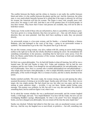 The conflict between the blacks and the whites in America is not really the conflict between
black and white, it is the conflict between the plastic and the real. And the American, the white
man, is very much afraid, basically because he is afraid that if the negro is allowed, he will lose
his woman, the American will lose his woman. The Negro is more vital, sexually more vital,
more alive; his energy is still wild. And that is one of the greatest fears of civilized people: to
lose their women. They know that if more vital persons are available, they will not be able to
hold their women.

Tantra says: In the world of those who are still primitive, there is a possibility of starting to grow.
You have grown in a wrong direction; they have not grown yet -- they can still choose a right
direction, they are more potential. And they don't have anything to undo; they can proceed
directly.

An arrowsmith woman is a low-caste woman, and for Saraha -- a learned Brahmin, a famous
Brahmin, who had belonged to the court of the king -- going to an arrowsmith woman is
symbolic. The learned has to go to the vital. The plastic has to go to the real.

He saw this woman, young woman, very alive, radiant with life, cutting an arrow-shaft, looking
neither to the right nor to the left, but wholly absorbed in making the arrow. He immediately felt
something extraordinary in her presence, something that he had never come across. Even Sri
Kirti, his Master, paled before the presence of this woman. Something so fresh and something
from the very source....

Sri Kirti was a great philosopher. Yes, he had told Saraha to drop all learning, but still he was a
learned man. He had told Saraha to drop ALL Vedas and scriptures, but he had his own
scriptures and his own Vedas. Even though he was anti-philosophical, his anti-philosophy was a
sort of philosophy. Now, here is a woman who is neither philosophical nor anti-philosophical --
who simply does not know what philosophy is, who is simply blissfully unaware of the world of
philosophy, of the world of thought. She is a woman of action, and she is utterly absorbed in her
action.

Saraha watched carefully: The arrow ready, the woman closing one eye and opening the other,
assumed the posture of aiming at an invisible target. Saraha came still closer. Now, there was no
target; she was simply posing. She had closed one eye, her other eye was open, and she was
aiming at some unknown target -- invisible, it was not there. Saraha started feeling some
message. This posture was symbolic, he felt, but still it was very dim and dark. He could feel
something there, but he could not figure it out, what it was.

So he asked the woman whether she was a professional arrowsmith, and the woman laughed
loudly, a wild laugh, and said, "You stupid Brahmin! You have left the Vedas, but now you are
worshipping Buddha's sayings, Dhammapada. So what is the point? You have changed your
books, you have changed your philosophy, but you remain all the time the same stupid man."

Saraha was shocked. Nobody had talked to him that way; only an uncultured woman can talk
that way. And the way she laughed was so uncivilized, so primitive -- but still, something was
 