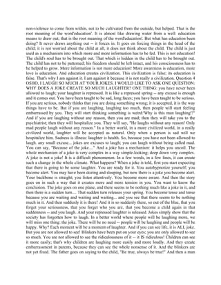 non-violence to come from within, not to be cultivated from the outside, but helped. That is the
root meaning of the word'education'. It is almost like drawing water from a well: education
means to draw out; that is the root meaning of the word'education'. But what has education been
doing? It never draws anything out -- it forces in. It goes on forcing things in the head of the
child; it is not worried about the child at all, it does not think about the child. The child is just
used as a mechanism into which more and more information has to be fed. This is not education!
The child's soul has to be brought out. That which is hidden in the child has to be brought out.
The child has not to be patterned; his freedom should be left intact, and his consciousness has to
be helped to grow. More information is not more education! More awareness is education, more
love is education. And education creates civilization. This civilization is false; its education is
false. That's why I am against it. I am against it because it is not really a civilization. Question 4
OSHO, I LAUGH SO MUCH AT YOUR JOKES. I WOULD LIKE TO ASK ONE QUESTION:
WHY DOES A JOKE CREATE SO MUCH LAUGHTER? ONE THING: you have never been
allowed to laugh; your laughter is repressed. It is like a repressed spring -- any excuse is enough
and it comes out. You have been taught to be sad, long faces; you have been taught to be serious.
If you are serious, nobody thinks that you are doing something wrong; it is accepted, it is the way
things have to be. But if you are laughing, laughing too much, then people will start feeling
embarrassed by you. They will start thinking something is weird:'Why is this man laughing'?"
And if you are laughing without any reason, then you are mad; then they will take you to the
psychiatrist; then they will hospitalize you. They will say, "He laughs without any reason! Only
mad people laugh without any reason." In a better world, in a more civilized world, in a really
civilized world, laughter will be accepted as natural. Only when a person is sad will we
hospitalize him. Sadness is illness: laughter is health. So, because you have not been allowed to
laugh. any small excuse... jokes are excuses to laugh; you can laugh without being called mad.
You can say, "Because of the joke...." And a joke has a mechanism: it helps you uncoil. The
whole mechanism of a joke is very complex in a way simple-looking; deep down very complex.
A joke is not a joke! It is a difficult phenomenon. In a few words, in a few lines, it can create
such a change in the whole climate. What happens? When a joke is told, first you start expecting
that there is going to be some laughter. You are ready for it. You autohypnotize yourself; you
become alert. You may have been dozing and sleeping, but now there is a joke you become alert.
Your backbone is straight; you listen attentively. You become more aware. And then the story
goes on in such a way that it creates more and more tension in you. You want to know the
conclusion. The joke goes on one plane, and there seems to be nothing much like a joke in it, and
then there is a sudden turn.... That sudden turn releases your spring. You become tense and tense
because you are waiting and waiting and waiting... and you see that there seems to be nothing
much in it. And then suddenly it is there! And it is so suddenly there, so out of the blue, that you
forget your seriousness, that you forget who you are, that you become a child again in that
suddenness -- and you laugh. And your repressed laughter is released. Jokes simply show that the
society has forgotten how to laugh. In a better world where people will be laughing more, we
will miss one thing: the joke. There will be no need -- people will be laughing and people will be
happy. Why? Each moment will be a moment of laughter. And if you can see life, it is ALL joke.
But you are not allowed to see! Blinkers have been put on your eyes; you are only allowed to see
so much. You are not allowed to see the ridiculousness of it -- it IS ridiculous! Children can see
it more easily; that's why children are laughing more easily and more loudly. And they create
embarrassment in parents, because they can see the whole nonsense of it. And the blinkers are
not yet fixed. The father goes on saying to the child, "Be true, always be true!" And then a man
 
