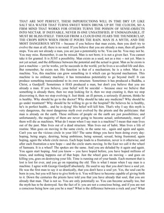 THAT ARE NOT PERFECT, THESE IMPERFECTIONS WILL IN TIME DRY UP. LIKE
SALT SEA WATER THAT TURNS SWEET WHEN DRUNK UP BY THE CLOUDS, SO A
FIRM MIND THAT WORKS FOR OTHERS TURNS THE POISON OF SENSE-OBJECTS
INTO NECTAR. IF INEFFABLE, NEVER IS ONE UNSATISFIED, IF UNIMAGINABLE, IT
MUST BE BLISS ITSELF. THOUGH FROM A CLOUD ONE FEARS THE THUNDERCLAP,
THE CROPS RIPEN WHEN FROM IT POURS THE RAIN. MAN IS A MYTH, AND THE
MOST DANGEROUS MYTH -- because if you believe that man exists, then you don't try to
evolve the man at all; there is no need. If you believe that you are already a man, then all growth
stops. You are not already a man, you are just a potentiality to be. You can be. You may not be.
You may miss. Remember, it can be missed. Man is not born; it is not a given fact. You cannot
take it for granted. It is JUST a possibility. Man exists as a seed, not as a tree -- not yet. Man is
not yet actual, and the difference between the potential and the actual is great. Man as he exists is
just a machine -- yet he works, yet he succeeds in the world, yet he lives a so-called life and dies.
But remember, he exists not. His function is that of a mechanism; he is a robot. Man is a
machine. Yes, this machine can grow something in it which can go beyond mechanism. This
machine is no ordinary machine; it has tremendous potentiality to go beyond itself. It can
produce something transcendental to its own structure. Sometimes it has produced a Buddha, a
Christ, a Gurdjieff. Sometimes it HAS produced a man, but don't you believe that you are
already a man. If you believe, your belief will be suicidal -- because once we believe that
something is already there, then we stop looking for it, then we stop creating it, then we stop
discovering it, then we stop evolving it. Just think: an ill person, a seriously ill person, thinks he
is healthy. Why should he go to the doctor? Why should he take any medicine? Why should he
go under treatment? Why should he be willing to go to the hospital? He believes he is healthy,
he's in perfect health... and he is dying! His belief will kill him. That's why I say this myth is
very dangerous, the most dangerous myth ever evolved by the priests and the politicians: that
man is already on the earth. These millions of people on the earth are just possibilities; and
unfortunately, the majority of them are never going to become actual; unfortunately, many of
them will die as machines. What do I mean when I say man is a machine? I mean that man lives
out of the past. Man lives out of a dead structure. Man lives out of habit. Man lives a life of
routine. Man goes on moving in the same circle, in the same rut... again and again and again.
Can't you see the vicious circle in your life? The same things you have been doing every day:
hoping, being angry, desiring, being ambitious, being sensual, sexual, being frustrated, again
hoping, again the whole circle moves. Each hope leads to a frustration, never is it otherwise; and
after each frustration a new hope -- and the circle starts moving. In the East we call it the wheel
of Samsara. It is a wheel! The spokes are the same. And you are deluded by it again and again.
You again start hoping. And you know -- you have hoped before, you have hoped millions of
times, and nothing happens out of that hope. Just the wheel goes on moving -- and goes on
killing you, goes on destroying your life. Time is running out of your hands. Each moment that is
lost is lost for ever, and you go on repeating the old. This is what I mean when I say man is a
machine. I agree with George Gurdjieff absolutely. He used to say that you don't have a soul yet.
He was the first man to say it so drastically, that you don't have a soul yet. Yes, the soul can be
born in you, but you will have to give birth to it. You will have to become capable of giving birth
to it. Down the centuries the priests have told you that you have already that soul, that you are
already that man. That is not so. You are only potentially so. You can become actually too, but
the myth has to be destroyed. See the fact of it: you are not a conscious being, and if you are not
a conscious being how can you be a man? What is the difference between a rock and you? What
 