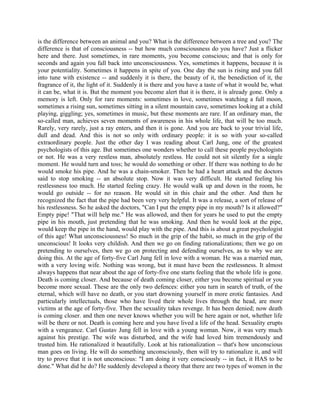 is the difference between an animal and you? What is the difference between a tree and you? The
difference is that of consciousness -- but how much consciousness do you have? Just a flicker
here and there. Just sometimes, in rare moments, you become conscious; and that is only for
seconds and again you fall back into unconsciousness. Yes, sometimes it happens, because it is
your potentiality. Sometimes it happens in spite of you. One day the sun is rising and you fall
into tune with existence -- and suddenly it is there, the beauty of it, the benediction of it, the
fragrance of it, the light of it. Suddenly it is there and you have a taste of what it would be, what
it can be, what it is. But the moment you become alert that it is there, it is already gone. Only a
memory is left. Only for rare moments: sometimes in love, sometimes watching a full moon,
sometimes a rising sun, sometimes sitting in a silent mountain cave, sometimes looking at a child
playing, giggling; yes, sometimes in music, but these moments are rare. If an ordinary man, the
so-called man, achieves seven moments of awareness in his whole life, that will be too much.
Rarely, very rarely, just a ray enters, and then it is gone. And you are back to your trivial life,
dull and dead. And this is not so only with ordinary people: it is so with your so-called
extraordinary people. Just the other day I was reading about Carl Jung, one of the greatest
psychologists of this age. But sometimes one wonders whether to call these people psychologists
or not. He was a very restless man, absolutely restless. He could not sit silently for a single
moment. He would turn and toss; he would do something or other. If there was nothing to do he
would smoke his pipe. And he was a chain-smoker. Then he had a heart attack and the doctors
said to stop smoking -- an absolute stop. Now it was very difficult. He started feeling his
restlessness too much. He started feeling crazy. He would walk up and down in the room, he
would go outside -- for no reason. He would sit in this chair and the other. And then he
recognized the fact that the pipe had been very very helpful. It was a release, a sort of release of
his restlessness. So he asked the doctors, "Can I put the empty pipe in my mouth? Is it allowed?"
Empty pipe! "That will help me." He was allowed, and then for years he used to put the empty
pipe in his mouth, just pretending that he was smoking. And then he would look at the pipe,
would keep the pipe in the hand, would play with the pipe. And this is about a great psychologist
of this age! What unconsciousness! So much in the grip of the habit, so much in the grip of the
unconscious! It looks very childish. And then we go on finding rationalizations; then we go on
pretending to ourselves, then we go on protecting and defending ourselves, as to why we are
doing this. At the age of forty-five Carl Jung fell in love with a woman. He was a married man,
with a very loving wife. Nothing was wrong, but it must have been the restlessness. It almost
always happens that near about the age of forty-five one starts feeling that the whole life is gone.
Death is coming closer. And because of death coming closer, either you become spiritual or you
become more sexual. These are the only two defences: either you turn in search of truth, of the
eternal, which will have no death, or you start drowning yourself in more erotic fantasies. And
particularly intellectuals, those who have lived their whole lives through the head, are more
victims at the age of forty-five. Then the sexuality takes revenge. It has been denied; now death
is coming closer. and then one never knows whether you will be here again or not, whether life
will be there or not. Death is coming here and you have lived a life of the head. Sexuality erupts
with a vengeance. Carl Gustav Jung fell in love with a young woman. Now, it was very much
against his prestige. The wife was disturbed, and the wife had loved him tremendously and
trusted him. He rationalized it beautifully. Look at his rationalization -- that's how unconscious
man goes on living. He will do something unconsciously, then will try to rationalize it, and will
try to prove that it is not unconscious: "I am doing it very consciously -- in fact, it HAS to be
done." What did he do? He suddenly developed a theory that there are two types of women in the
 