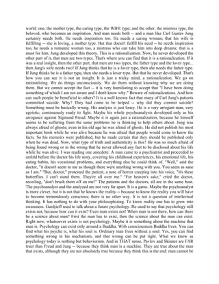 world: one, the mother type, the caring type, the WIFE type; and the other, the mistress type, the
beloved, who becomes an inspiration. And man needs both -- and a man like Carl Gustav Jung
certainly needs both. He needs inspiration too. He needs a caring woman; that his wife is
fulfilling -- she is loving, a mother type. But that doesn't fulfill his need -- he needs inspiration
too, he needs a romantic woman too, a mistress who can take him into deep dreams; that is a
must for him. Jung developed this theory. This is a rationalization. Now, he never developed the
other part of it, that men are two types. That's where you can find that it is a rationalization. If it
was a real insight, then the other part, that men are two types, the father type and the lover type...
then Jung's wife needs two! If Jung thinks that he is a lover type, then she needs the father type.
If Jung thinks he is a father type, then she needs a lover type. But that he never developed. That's
how you can see it is not an insight. It is just a tricky mind, a rationalization. We go on
rationalizing. We do things unconsciously. We do them without knowing why we are doing
them. But we cannot accept the fact -- it is very humiliating to accept that "I have been doing
something of which I am not aware and I don't know why." Beware of rationalizations. And how
can such people be beneficial to others? It is a well known fact that many of Carl Jung's patients
committed suicide. Why? They had come to be helped -- why did they commit suicide?
Something must be basically wrong. His analysis is just lousy. He is a very arrogant man, very
egoistic; continuously ready to fight. Maybe his whole psychoanalysis developed only as his
arrogance against Sigmund Freud. Maybe it is again just a rationalization, because he himself
seems to be suffering from the same problems he is thinking to help others about. Jung was
always afraid of ghosts; even in his old age he was afraid of ghosts. He did not publish his most
important book while he was alive because he was afraid that people would come to know the
facts. So his memoirs were published, but he made certain that they should be published only
when he was dead. Now, what type of truth and authenticity is this? He was so much afraid of
being found wrong or in the wrong that he never allowed any fact to be disclosed about his life
while he was alive. I was reading one anecdote: A man came to a psychiatrist and proceeded to
unfold before the doctor his life story, covering his childhood experiences, his emotional life, his
eating habits, his vocational problems, and everything else he could think of. "Well," said the
doctor, "it doesn't seem to me as though there were anything wrong with you. You seem as sane
as I am." "But, doctor," protested the patient, a note of horror creeping into his voice, "it's these
butterflies. I can't stand them. They're all over me." "For heaven's sake," cried the doctor,
recoiling, "don't brush them off on me!" The patients and the doctors, all are in the same boat.
The psychoanalyst and the analyzed are not very far apart. It is a game. Maybe the psychoanalyst
is more clever, but it is not that he knows the reality -- because to know the reality you will have
to become tremendously conscious; there is no other way. It is not a question of intellectual
thinking. It has nothing to do with your philosophizing. To know reality one has to grow into
awareness. Gurdjieff used to talk about a future psychology. He used to say that psychology still
exists not, because how can it exist? Even man exists not! When man is not there, how can there
be a science about man? First the man has to exist, then the science about the man can exist.
Right now, whatsoever exists is not psychology. Maybe it is something about the machine that
man is. Psychology can exist only around a Buddha. With consciousness Buddha lives. You can
find what his psyche is, what his soul is. Ordinary man lives without a soul. Yes, you can find
something wrong in his mechanism, and that wrong can be put right. What we know as
psychology today is nothing but behaviorism. And in THAT sense, Pavlov and Skinner are FAR
truer than Freud and Jung -- because they think man is a machine. They are true about the man
that exists, although they are not absolutely true because they think this is the end: man cannot be
 