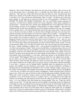 otherwise. That is their limitation: they think man can only be the machine. They are true as far
as the present-day man is concerned man is a machine but they think that man cannot be
otherwise... there they are wrong. But Freud and Jung and Adler are more wrong because they
think man is already on the earth: all that you need is to study man and you will know. But man
is not there. It is a very unconscious phenomenon. Man is a myth -- let that be one of the most
basic insights. It will help you to come out of the lie, out of the deception. TANTRA IS AN
EFFORT TO MAKE YOU MORE CONSCIOUS. The very word'Tantra' means expansion of
awareness. It comes from a Sanskrit root'tan':'tan' means expansion. Tantra means expansion of
consciousness -- and the basic fact, and the most fundamental fact to be understood is that you
are fast asleep, you have to be awakened. Tantra believes in school methods -- that has to be
understood also. In that sense Gurdjieff is one of the greatest tantrikas of this age. For example:
if one is asleep, there is very little possibility that one can become awake alone. Look at it in this
way: on the new year day you think, as you have always thought, and many new year days have
passed, and always you have taken a vow that never again will you smoke -- and again the new
year has come and you start thinking this time it is going to happen. You take a vow that you will
never smoke, but you don't go and tell it to others; you are afraid to. To say it to others is
dangerous because you know yourself: many times you have broken your vows -- then it is very
humiliating. So you keep it to yourself. Now there is only one possibility out of a hundred that
the vow will be kept; ninety-nine possibilities are that it will be broken sooner or later. You are
an unconscious being; your vow does not mean much. But if you go and you tell everybody in
the town -- friends, colleagues, children, wife -- you go and tell everybody that "I have taken a
vow that I am not going to smoke," there are more possibilities, at least ten percent, that you will
not smoke. First there was only one possibility, now there are ten possibilities. Ninety percent the
possibility is that you will smoke; but non-smoking has more ground, more solidity. From one
percent it has gone to ten percent. But if you join a group of non-smokers, if you join a society of
non-smokers, then the possibility is even more: ninety-nine percent is the possibility that you
will not smoke. What happens? When you are alone you don't have any support from outside --
you are alone; you can fall asleep easily. And nobody knows, so you are not worried either.
When all know, their knowing will function to keep you more alert. Now your ego is at stake,
your respect and honor are at stake. But if you join a society of nonsmokers, then the possibility
is even more -- because you live through habits! Somebody takes his cigarette-box out of his
pocket, and suddenly you start looking in your pocket. You are just mechanical: somebody is
smoking and you start thinking how beautiful it was to smoke. Nobody smokes, and you are in
the society of non-smokers, then nobody will remind you; and the habit by and by will disappear
-- out of no use. If a habit is not used, by and by it disappears; it tends to become dead, it loses its
grip on you. Tantra says man can become awake only through group methods, through schools.
That's why I insist so much for sannyas. Alone, you don't stand a chance. Together, much more
possibility. It is as if ten persons are lost in a desert, and it is very dangerous in the night: the
enemies can kill them, the wild animals can kill them, the robbers can come, the murderers can
come -- it is very difficult. Now they decide on a group method. They say: "Each one will be
awake for one hour." To think that each one will be capable of remaining awake for eight hours
in the night is to ask too much from an unconscious man; but each one will remain awake for one
hour. And before he starts falling asleep, he should make somebody else awake; then there is
more possibility that at least one of the group will be awake the whole night. Or, as Gurdjieff
used to say: You are in a prison and you want to come out of the prison. Alone, there is not much
chance, but if all the prisoners become a group, then there is much more chance -- they can throw
 