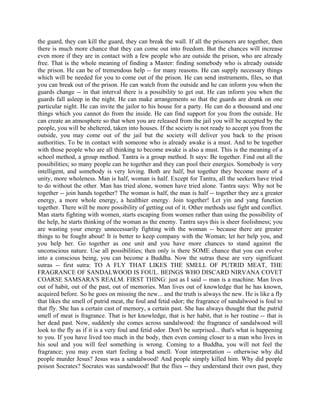 the guard, they can kill the guard, they can break the wall. If all the prisoners are together, then
there is much more chance that they can come out into freedom. But the chances will increase
even more if they are in contact with a few people who are outside the prison, who are already
free. That is the whole meaning of finding a Master: finding somebody who is already outside
the prison. He can be of tremendous help -- for many reasons. He can supply necessary things
which will be needed for you to come out of the prison. He can send instruments, files, so that
you can break out of the prison. He can watch from the outside and he can inform you when the
guards change -- in that interval there is a possibility to get out. He can inform you when the
guards fall asleep in the night. He can make arrangements so that the guards are drunk on one
particular night. He can invite the jailor to his house for a party. He can do a thousand and one
things which you cannot do from the inside. He can find support for you from the outside. He
can create an atmosphere so that when you are released from the jail you will be accepted by the
people, you will be sheltered, taken into houses. If the society is not ready to accept you from the
outside, you may come out of the jail but the society will deliver you back to the prison
authorities. To be in contact with someone who is already awake is a must. And to be together
with those people who are all thinking to become awake is also a must. This is the meaning of a
school method, a group method. Tantra is a group method. It says: Be together. Find out all the
possibilities; so many people can be together and they can pool their energies. Somebody is very
intelligent, and somebody is very loving. Both are half, but together they become more of a
unity, more wholeness. Man is half, woman is half. Except for Tantra, all the seekers have tried
to do without the other. Man has tried alone, women have tried alone. Tantra says: Why not be
together -- join hands together? The woman is half, the man is half -- together they are a greater
energy, a more whole energy, a healthier energy. Join together! Let yin and yang function
together. There will be more possibility of getting out of it. Other methods use fight and conflict.
Man starts fighting with women, starts escaping from women rather than using the possibility of
the help, he starts thinking of the woman as the enemy. Tantra says this is sheer foolishness; you
are wasting your energy unnecessarily fighting with the woman -- because there are greater
things to be fought about! It is better to keep company with the Woman; let her help you, and
you help her. Go together as one unit and you have more chances to stand against the
unconscious nature. Use all possibilities; then only is there SOME chance that you can evolve
into a conscious being, you can become a Buddha. Now the sutras these are very significant
sutras -- first sutra: TO A FLY THAT LIKES THE SMELL OF PUTRID MEAT, THE
FRAGRANCE OF SANDALWOOD IS FOUL. BEINGS WHO DISCARD NIRVANA COVET
COARSE SAMSARA'S REALM. FIRST THING: just as I said -- man is a machine. Man lives
out of habit, out of the past, out of memories. Man lives out of knowledge that he has known,
acquired before. So he goes on missing the new... and the truth is always the new. He is like a fly
that likes the smell of putrid meat, the foul and fetid odor; the fragrance of sandalwood is foul to
that fly. She has a certain cast of memory, a certain past. She has always thought that the putrid
smell of meat is fragrance. That is her knowledge, that is her habit, that is her routine -- that is
her dead past. Now, suddenly she comes across sandalwood: the fragrance of sandalwood will
look to the fly as if it is a very foul and fetid odor. Don't be surprised... that's what is happening
to you. If you have lived too much in the body, then even coming closer to a man who lives in
his soul and you will feel something is wrong. Coming to a Buddha, you will not feel the
fragrance; you may even start feeling a bad smell. Your interpretation -- otherwise why did
people murder Jesus? Jesus was a sandalwood! And people simply killed him. Why did people
poison Socrates? Socrates was sandalwood! But the flies -- they understand their own past, they
 