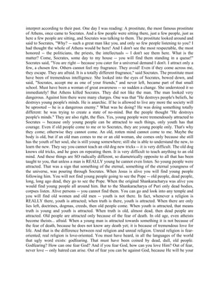 interpret according to their past. One day I was reading: A prostitute, the most famous prostitute
of Athens, once came to Socrates. And a few people were sitting there, just a few people, just as
here a few people are sitting, and Socrates was talking to them. The prostitute looked around and
said to Socrates, "Why? -- such a great man like you, and only so few people listening to you? I
had thought the whole of Athens would be here! And I don't see the most respectable, the most
honored -- the politicians, the priests, the intellectuals -- I don't see them here. What is the
matter? Come, Socrates, some day to my house -- you will find them standing in a queue!"
Socrates said, "You are right -- because you cater for a universal demand I don't. I attract only a
few, a chosen few. Others cannot feel my fragrance. They avoid! Even if they come across me,
they escape. They are afraid. It is a totally different fragrance," said Socrates. The prostitute must
have been of tremendous intelligence. She looked into the eyes of Socrates, bowed down, and
said, "Socrates, accept me as one of your friends," and never left, became part of that small
school. Must have been a woman of great awareness -- so sudden a change. She understood it so
immediately! But Athens killed Socrates. They did not like the man. The man looked very
dangerous. Against him there were many charges. One was that "He destroys people's beliefs, he
destroys young people's minds. He is anarchic. If he is allowed to live any more the society will
be uprooted -- he is a dangerous enemy." What was he doing? He was doing something totally
different: he was trying to create a state of no-mind. But the people thought "He destroys
people's minds." They are also right, the flies. Yes, young people were tremendously attracted to
Socrates -- because only young people can be attracted to such things, only youth has that
courage. Even if old people come to me or to Socrates, they are young people only. That's why
they come; otherwise they cannot come. An old, rotten mind cannot come to me. Maybe the
body is old, but if an old man comes to me or an old woman, she comes only because she still
has the youth of her soul, she is still young somewhere; still she is able to understand the new, to
learn the new. They say you cannot teach an old dog new tricks -- it is very difficult. The old dog
knows old tricks, and he goes on repeating them. It is very difficult to teach anything to an old
mind. And these things are SO radically different, so diametrically opposite to all that has been
taught to you, that unless a man is REALLY young he cannot even listen. So young people were
attracted. That was a sign that something of the eternal, something of the eternal youngness of
the universe, was pouring through Socrates. When Jesus is alive you will find young people
following him. You will not find young people going to see the Pope -- old people, dead people,
long, long ago dead, they go to see the Pope. When the original Shankaracharya was alive you
would find young people all around him. But to the Shankaracharya of Puri only dead bodies,
corpses listen. Alive persons -- you cannot find them. You can go and look into any temple and
you will find old women and old men -- youth is not there. In fact, whenever a religion is
REALLY there, youth is attracted; when truth is there, youth is attracted. When there are only
lies left, doctrines, dogmas, creeds, then old people come. When youth is attracted, that means
truth is young and youth is attracted. When truth is old, almost dead, then dead people are
attracted. Old people are attracted only because of the fear of death. In old age, even atheists
become theists... afraid. When a young man is attracted towards something it is not because of
the fear of death, because he does not know any death yet; it is because of tremendous love for
life. And that is the difference between real religion and unreal religion. Unreal religion is fear-
oriented; real religion is love-oriented. You must have heard, in all the languages of the world
that ugly word exists: godfearing. That must have been coined by dead, dull, old people.
Godfearing? How can one fear God? And if you fear God, how can you love Him? Out of fear,
never love -- only hatred can arise. Out of fear you can be against God, because He will be your
 