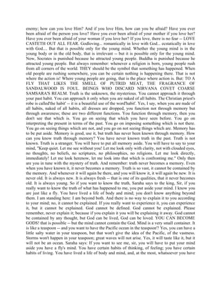 enemy; how can you love Him? And if you love Him, how can you be afraid? Have you ever
been afraid of the person you love? Have you ever been afraid of your mother if you love her?
Have you ever been afraid of your woman if you love her? If you love, there is no fear -- LOVE
CASTETH OUT ALL FEAR. Godloving... romantically in love with God... ecstatically in love
with God.... But that is possible only for the young mind. Whether the young mind is in the
young body or in the old body, that is irrelevant -- but it is possible only for the young mind.
Now, Socrates is punished because he attracted young people. Buddha is punished because he
attracted young people. But always remember: whenever a religion is born, young people rush
from all corners of the world. THEY should be the symbol that something has happened. When
old people are rushing somewhere, you can be certain nothing is happening there. That is not
where the action is! Where young people are going, that is the place where action is. But: TO A
FLY THAT LIKES THE SMELL OF PUTRID MEAT, THE FRAGRANCE OF
SANDALWOOD IS FOUL. BEINGS WHO DISCARD NIRVANA COVET COARSE
SAMSARA'S REALM. Truth is the unknown, the mysterious. You cannot approach it through
your past habit. You can approach it only when you are naked of all habits. The Christian priest's
robe is called'the habit' -- it is a beautiful use of the word'habit'. Yes, I say, when you are nude of
all habits, naked of all habits, all dresses are dropped, you function not through memory but
through awareness; these are two different functions. You function through memory, then you
don't see that which is. You go on seeing that which you have seen before. You go on
interpreting the present in terms of the past. You go on imposing something which is not there.
You go on seeing things which are not, and you go on not seeing things which are. Memory has
to be put aside. Memory is good, use it, but truth has never been known through memory. How
can you know truth through memory? You have never known truth in the past. Truth is not
known. Truth is a stranger. You will have to put all memory aside. You will have to say to your
mind, "Keep quiet. Let me see without you! Let me look only with clarity, not with clouded eyes,
no thoughts, no beliefs, no scriptures, no philosophies, no religions. Let me look directly,
immediately! Let me look herenow, let me look into that which is confronting me." Only then
are you in tune with the mystery of truth. And remember: truth never becomes a memory. Even
when you have known it, it never becomes a memory. Truth is so vast, it cannot be contained by
the memory. And whenever it will again be there, and you will know it, it will again be new. It is
never old. It is always new. It is always fresh -- that is one of its qualities, that it never becomes
old. It is always young. So if you want to know the truth, Saraha says to the king, Sir, if you
really want to know the truth of what has happened to me, you put aside your mind. I know you
are just like a fly. You have lived a life of body and mind; you don't know anything beyond
them. I am standing here: I am beyond both. And there is no way to explain it to you according
to your mind; no, it cannot be explained. If you really want to experience it, you can experience
it, but it cannot be explained. God cannot be defined. God cannot be explained. Please
remember, never explain it; because if you explain it you will be explaining it away. God cannot
be contained by any thought, but God can be lived, God can be loved. YOU CAN BECOME
GODS! that is possible -- but the mind cannot contain the God. Mind is a very small container. It
is like a teaspoon -- and you want to have the Pacific ocean in the teaspoon'? Yes, you can have a
little salty water in your teaspoon, but that won't give the idea of the Pacific, of the vastness.
Storms won't happen in your teaspoon; great waves will not arise. Yes, it will taste like it, but it
will not be an ocean. Saraha says: If you want to see me, sir, you will have to put your mind
aside you have a fly's mind. You have certain habits of thinking, of feeling; you have certain
habits of living. You have lived a life of body and mind, and, at the most, whatsoever you have
 