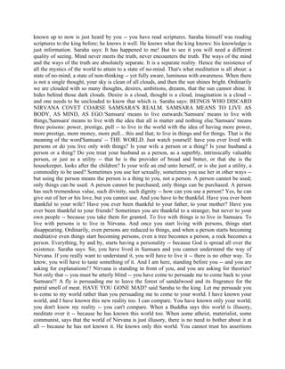 known up to now is just heard by you -- you have read scriptures. Saraha himself was reading
scriptures to the king before; he knows it well. He knows what the king knows: his knowledge is
just information. Saraha says: It has happened to me! But to see it you will need a different
quality of seeing. Mind never meets the truth, never encounters the truth. The ways of the mind
and the ways of the truth are absolutely separate. It is a separate reality. Hence the insistence of
all the mystics of the world to attain to a state of no-mind. That's what meditation is all about: a
state of no-mind, a state of non-thinking -- yet fully aware, luminous with awareness. When there
is not a single thought, your sky is clean of all clouds, and then the sun shines bright. Ordinarily
we are clouded with so many thoughts, desires, ambitions, dreams, that the sun cannot shine. It
hides behind those dark clouds. Desire is a cloud, thought is a cloud, imagination is a cloud --
and one needs to be unclouded to know that which is. Saraha says: BEINGS WHO DISCARD
NIRVANA COVET COARSE SAMSARA'S REALM. SAMSARA MEANS TO LIVE AS
BODY, AS MIND, AS EGO.'Samsara' means to live outwards.'Samsara' means to live with
things,'Samsara' means to live with the idea that all is matter and nothing else.'Samsara' means
three poisons: power, prestige, pull -- to live in the world with the idea of having more power,
more prestige, more money, more pull... this and that; to live in things and for things. That is the
meaning of the word'Samsara' -- THE WORLD. Just watch yourself: have you ever lived with
persons or do you live only with things? Is your wife a person or a thing? Is your husband a
person or a thing? Do you treat your husband as a person, as a superbly, intrinsically valuable
person, or just as a utility -- that he is the provider of bread and butter, or that she is the
housekeeper, looks after the children? Is your wife an end unto herself, or is she just a utility, a
commodity to be used? Sometimes you use her sexually, sometimes you use her in other ways --
but using the person means the person is a thing to you, not a person. A person cannot be used;
only things can be used. A person cannot be purchased; only things can be purchased. A person
has such tremendous value, such divinity, such dignity -- how can you use a person? Yes, he can
give out of her or his love, but you cannot use. And you have to be thankful. Have you ever been
thankful to your wife? Have you ever been thankful to your father, to your mother? Have you
ever been thankful to your friends? Sometimes you are thankful to a stranger, but never to your
own people -- because you take them for granted. To live with things is to live in Samsara. To
live with persons is to live in Nirvana. And once you start living with persons, things start
disappearing. Ordinarily, even persons are reduced to things, and when a person starts becoming
meditative even things start becoming persons, even a tree becomes a person, a rock becomes a
person. Everything, by and by, starts having a personality -- because God is spread all over the
existence. Saraha says: Sir, you have lived in Samsara and you cannot understand the way of
Nirvana. If you really want to understand it, you will have to live it -- there is no other way. To
know, you will have to taste something of it. And I am here, standing before you -- and you are
asking for explanations!? Nirvana is standing in front of you, and you are asking for theories?
Not only that -- you must be utterly blind -- you have come to persuade me to come back to your
Samsara?! A fly is persuading me to leave the forest of sandalwood and its fragrance for the
putrid smell of meat. HAVE YOU GONE MAD? said Saraha to the king. Let me persuade you
to come to my world rather than you persuading me to come to your world. I have known your
world, and I have known this new reality too. I can compare. You have known only your world;
you don't know my reality -- you can't compare. When a Buddha says this world is illusory,
meditate over it -- because he has known this world too. When some atheist, materialist, some
communist, says that the world of Nirvana is just illusory, there is no need to bother about it at
all -- because he has not known it. He knows only this world. You cannot trust his assertions
 