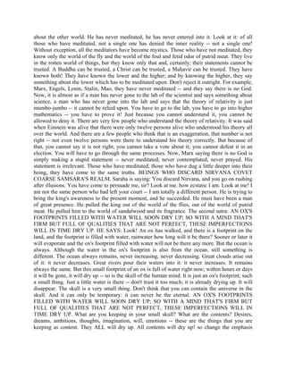 about the other world. He has never meditated, he has never entered into it. Look at it: of all
those who have meditated, not a single one has denied the inner reality -- not a single one!
Without exception, all the meditators have become mystics. Those who have not meditated, they
know only the world of the fly and the world of the foul and fetid odor of putrid meat. They live
in the rotten world of things, but they know only that and, certainly, their statements cannot be
trusted. A Buddha can be trusted, a Christ can be trusted, a Mahavir can be trusted. They have
known both! They have known the lower and the higher; and by knowing the higher, they say
something about the lower which has to be meditated upon. Don't reject it outright. For example,
Marx, Engels, Lenin, Stalin, Mao, they have never meditated -- and they say there is no God.
Now, it is almost as if a man has never gone to the lab of the scientist and says something about
science, a man who has never gone into the lab and says that the theory of relativity is just
mumbo-jumbo -- it cannot be relied upon. You have to go to the lab, you have to go into higher
mathematics -- you have to prove it! Just because you cannot understand it, you cannot be
allowed to deny it. There are very few people who understand the theory of relativity. It was said
when Einstein was alive that there were only twelve persons alive who understood his theory all
over the world. And there are a few people who think that is an exaggeration, that number is not
right -- not even twelve persons were there to understand his theory correctly. But because of
that, you cannot say it is not right; you cannot take a vote about it; you cannot defeat it in an
election. You will have to go through the same processes. Now, Marx saying there is no God is
simply making a stupid statement -- never meditated, never contemplated, never prayed. His
statement is irrelevant. Those who have meditated, those who have dug a little deeper into their
being, they have come to the same truths. BEINGS WHO DISCARD NIRVANA COVET
COARSE SAMSARA'S REALM. Saraha is saying: You discard Nirvana, and you go on rushing
after illusions. You have come to persuade me, sir? Look at me. how ecstatic I am. Look at me! I
am not the same person who had left your court -- I am totally a different person. He is trying to
bring the king's awareness to the present moment, and he succeeded. He must have been a man
of great presence. He pulled the king out of the world of the flies, out of the world of putrid
meat. He pulled him to the world of sandalwood and its fragrance. The second sutra: AN OX'S
FOOTPRINTS FILLED WITH WATER WILL SOON DRY UP; SO WITH A MIND THAT'S
FIRM BUT FULL OF QUALITIES THAT ARE NOT PERFECT, THESE IMPERFECTIONS
WILL IN TIME DRY UP. HE SAYS: Look! An ox has walked, and there is a footprint on the
land, and the footprint is filled with water, rainwater how long will it be there? Sooner or later it
will evaporate and the ox's footprint filled with water will not be there any more. But the ocean is
always. Although the water in the ox's footprint is also from the ocean, still something is
different. The ocean always remains, never increasing, never decreasing. Great clouds arise out
of it: it never decreases. Great rivers pour their waters into it: it never increases. It remains
always the same. But this small footprint of an ox is full of water right now; within hours or days
it will be gone, it will dry up -- so is the skull of the human mind. It is just an ox's footprint; such
a small thing. Just a little water is there -- don't trust it too much; it is already drying up. It will
disappear. The skull is a very small thing. Don't think that you can contain the universe in the
skull. And it can only be temporary: it can never be the eternal. AN OX'S FOOTPRINTS
FILLED WITH WATER WILL SOON DRY UP; SO WITH A MIND THAT'S FIRM BUT
FULL OF QUALITIES THAT ARE NOT PERFECT, THESE IMPERFECTIONS WILL IN
TIME DRY UP. What are you keeping in your small skull? What are the contents? Desires,
dreams, ambitions, thoughts, imagination, will, emotions -- these are the things that you are
keeping as content. They ALL will dry up. All contents will dry up! so change the emphasis
 