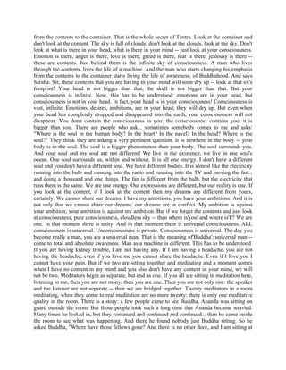 from the contents to the container. That is the whole secret of Tantra. Look at the container and
don't look at the content. The sky is full of clouds; don't look at the clouds, look at the sky. Don't
look at what is there in your head, what is there in your mind -- just look at your consciousness.
Emotion is there, anger is there, love is there, greed is there, fear is there, jealousy is there --
these are contents. Just behind them is the infinite sky of consciousness. A man who lives
through the contents, lives the life of a machine. And the man who starts changing his emphasis
from the contents to the container starts living the life of awareness, of Buddhahood. And says
Saraha: Sir, these contents that you are having in your mind will soon dry up -- look at that ox's
footprint! Your head is not bigger than that, the skull is not bigger than that. But your
consciousness is infinite. Now, this has to be understood: emotions are in your head, but
consciousness is not in your head. In fact, your head is in your consciousness! Consciousness is
vast, infinite. Emotions, desires, ambitions, are in your head; they will dry up. But even when
your head has completely dropped and disappeared into the earth, your consciousness will not
disappear. You don't contain the consciousness in you: the consciousness contains you; it is
bigger than you. There are people who ask... sometimes somebody comes to me and asks:
"Where is the soul in the human body? In the heart? In the navel? In the head? Where is the
soul?" They think they are asking a very pertinent question. It is nowhere in the body -- your
body is in the soul. The soul is a bigger phenomenon than your body. The soul surrounds you.
And your soul and my soul are not different! We live in the existence, we live in one soul's
ocean. One soul surrounds us, within and without. It is all one energy. I don't have a different
soul and you don't have a different soul. We have different bodies. It is almost like the electricity
running into the bulb and running into the radio and running into the TV and moving the fan...
and doing a thousand and one things. The fan is different from the bulb, but the electricity that
runs them is the same. We are one energy. Our expressions are different, but our reality is one. If
you look at the content, if I look at the content then my dreams are different from yours,
certainly. We cannot share our dreams. I have my ambitions, you have your ambitions. And it is
not only that we cannot share our dreams: our dreams are in conflict. My ambition is against
your ambition; your ambition is against my ambition. But if we forget the contents and just look
at consciousness, pure consciousness, cloudless sky -- then where is'you' and where is'I'? We are
one. In that moment there is unity. And in that moment there is universal consciousness. ALL
consciousness is universal. Unconsciousness is private. Consciousness is universal. The day you
become really a man, you are a universal man. That is the meaning of'Buddha': universal man --
come to total and absolute awareness. Man as a machine is different. This has to be understood.
If you are having kidney trouble, I am not having any. If I am having a headache, you are not
having the headache; even if you love me you cannot share the headache. Even if I love you I
cannot have your pain. But if we two are sitting together and meditating and a moment comes
when I have no content in my mind and you also don't have any content in your mind, we will
not be two. Meditators begin as separate, but end as one. If you all are sitting in meditation here,
listening to me, then you are not many, then you are one. Then you are not only one: the speaker
and the listener are not separate -- then we are bridged together. Twenty meditators in a room
meditating, when they come to real meditation are no more twenty: there is only one meditative
quality in the room. There is a story: a few people came to see Buddha. Ananda was sitting on
guard outside the room. But those people took such a long time that Ananda became worried.
Many times he looked in, but they continued and continued and continued... then he came inside
the room to see what was happening. And there he found nobody just Buddha sitting. So he
asked Buddha, "Where have those fellows gone? And there is no other door, and I am sitting at
 