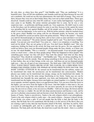 the only door, so where have they gone'?" And Buddha said, "They are meditating.'' It is a
beautiful story. They all fell into meditation, and Ananda could not see them because he was still
not a meditator. He could not see this new phenomenon, this total shift of energy. They were not
there, because they were not as their bodies there; they were not as their minds there. Those egos
dissolved. Ananda could see only what HE could see. A new reality had happened. A great king
once came to see Buddha. His prime minister persuaded him to come, but he was a very
suspicious man -- as politicians and Kings usually are. Very suspicious. He didn't want to come
in the first place; just for political reasons he came to see him, because in the capital the rumor
was spreading that he was against Buddha; and all the people were for Buddha, so he became
afraid. It was not diplomatic, so he went to see. With his prime minister, when he reached closer
to the grove where Buddha was sitting with his ten thousand monks, he became very much
afraid. He pulled his sword out and he said to the prime minister, "What is the matter? -- because
you said ten thousand people are staying there, and we have come so close and there is no noise!
Is there some conspiracy?" The prime minister laughed and be said, "You don't know buddha's
people. You just put your sword back! You come on -- there is no conspiracy or anything. You
need not be afraid. They are not going to kill you. You don't know Buddha's men." But very
suspicious, holding his hand on the sword, the king went into the grove. He was surprised. He
could not believe there were ten thousand people sitting under the trees silently, as if there was
no one. He asked Buddha, "This is a miracle! -- ten thousand people. Even ten people together
create so much noise -- what are these people doing? What has happened to these people? Has
something gone wrong? Are they still alive? They look like statues! And what are they doing
sitting here? They should do something! " And Buddha said, "They are doing something, but it
has nothing to do with the outside. They are doing something in their inner world. They are not
in their bodies, they are in their beings, at the very core. And these are not ten thousand people
right now -- they are all part of one consciousness. The third sutra: LIKE SALT SEA WATER
THAT TURNS SWEET WHEN DRUNK UP BY THE CLOUDS, SO A FIRM MIND THAT
WORKS FOR OTHERS TURNS THE POISON OF SENSE-OBJECTS INTO NECTAR. THE
BASIC TANTRA ATTITUDE IS: the sensual can be transformed into the sublime, matter can
be transformed into mind, the unconscious can be transformed into consciousness. Modern
physics says matter can be transformed into energy, energy can be transformed into matter. In
fact, they are not two but the same energy functioning as two forms. Tantra says sex can be
transformed into Samadhi the same approach; very basic and fundamental. The lower can be
transformed into the higher, because lower ana higher are joined together; it is a ladder. They are
never separate, nowhere separate; there is no gap between them. You can move from the lower to
the higher. you can move from the higher to the lower. And that ladder is what man is. He can
exist on the lowest rung; that is his decision. He can move upwards, he can exist on the highest
rung. He can exist as a beast, or he can exist as a Buddha -- both are his rungs, the lowest and the
highest. And man is a ladder. He can fall into deep unconsciousness and become a rock, and he
can rise to absolute consciousness and can become a God. But both are not separate -- that is the
beauty of Tantra. Tantra is non-divisive. Tantra is the only religion which is not schizophrenic.
Tantra is the only religion which is really sane -- the sanest religion -- because it doesn't divide.
If you divide, you create a split. If you tell people that the body is bad, that the body is the
enemy, that the body has to be condemned, that the body is in the service of the Devil, then you
are creating a split in man, then the man becomes afraid of the body. And then, by and by, there
is created an unbridgeable gulf, and he is pulled into two parts. He is torn into opposite
directions. The body pulls into the body, the mind tries to pull into the mind -- there is a conflict
 