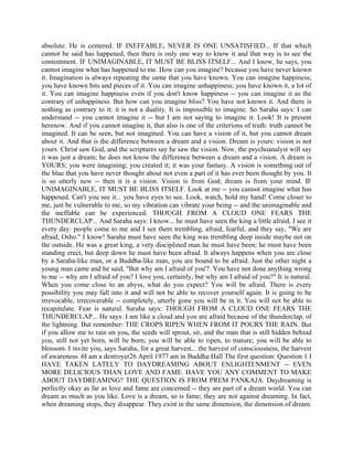absolute. He is centered. IF INEFFABLE, NEVER IS ONE UNSATISFIED... If that which
cannot be said has happened, then there is only one way to know it and that way is to see the
contentment. IF UNIMAGINABLE, IT MUST BE BLISS ITSELF... And I know, he says, you
cannot imagine what has happened to me. How can you imagine? because you have never known
it. Imagination is always repeating the same that you have known. You can imagine happiness;
you have known bits and pieces of it. You can imagine unhappiness; you have known it, a lot of
it. You can imagine happiness even if you don't know happiness -- you can imagine it as the
contrary of unhappiness. But how can you imagine bliss? You have not known it. And there is
nothing as contrary to it; it is not a duality. It is impossible to imagine. So Saraha says: I can
understand -- you cannot imagine it -- but I am not saying to imagine it. Look! It is present
herenow. And if you cannot imagine it, that also is one of the criterions of truth: truth cannot be
imagined. It can be seen, but not imagined. You can have a vision of it, but you cannot dream
about it. And that is the difference between a dream and a vision. Dream is yours: vision is not
yours. Christ saw God, and the scriptures say he saw the vision. Now, the psychoanalyst will say
it was just a dream; he does not know the difference between a dream and a vision. A dream is
YOURS; you were imagining; you created it; it was your fantasy. A vision is something out of
the blue that you have never thought about not even a part of it has ever been thought by you. It
is so utterly new -- then it is a vision. Vision is from God; dream is from your mind. IF
UNIMAGINABLE, IT MUST BE BLISS ITSELF. Look at me -- you cannot imagine what has
happened. Can't you see it... you have eyes to see. Look, watch, hold my hand! Come closer to
me, just be vulnerable to me, so my vibration can vibrate your being -- and the unimaginable and
the ineffable can be experienced. THOUGH FROM A CLOUD ONE FEARS THE
THUNDERCLAP... And Saraha says: I know... he must have seen the king a little afraid. I see it
every day: people come to me and I see them trembling, afraid, fearful, and they say, "We are
afraid, Osho." I know! Saraha must have seen the king was trembling deep inside maybe not on
the outside. He was a great king, a very disciplined man he must have been; he must have been
standing erect, but deep down he must have been afraid. It always happens when you are close
by a Saraha-like man, or a Buddha-like man, you are bound to be afraid. Just the other night a
young man came and he said, "But why am I afraid of you'?. You have not done anything wrong
to me -- why am I afraid of you? I love you, certainly, but why am I afraid of you?" It is natural.
When you come close to an abyss, what do you expect? You will be afraid. There is every
possibility you may fall into it and will not be able to recover yourself again. It is going to be
irrevocable, irrecoverable -- completely, utterly gone you will be in it. You will not be able to
recapitulate. Fear is natural. Saraha says: THOUGH FROM A CLOUD ONE FEARS THE
THUNDERCLAP... He says: I am like a cloud and you are afraid because of the thunderclap, of
the lightning. But remember: THE CROPS RIPEN WHEN FROM IT POURS THE RAIN. But
if you allow me to rain on you, the seeds will sprout, sir, and the man that is still hidden behind
you, still not yet born, will be born; you will be able to ripen, to mature; you will be able to
blossom. I invite you, says Saraha, for a great harvest... the harvest of consciousness, the harvest
of awareness. 6I am a destroyer26 April 1977 am in Buddha Hall The first question: Question 1 I
HAVE TAKEN LATELY TO DAYDREAMING ABOUT ENLIGHTENMENT -- EVEN
MORE DELICIOUS THAN LOVE AND FAME. HAVE YOU ANY COMMENT TO MAKE
ABOUT DAYDREAMING? THE QUESTION IS FROM PREM PANKAJA. Daydreaming is
perfectly okay as far as love and fame are concerned -- they are part of a dream world. You can
dream as much as you like. Love is a dream, so is fame; they are not against dreaming. In fact,
when dreaming stops, they disappear. They exist in the same dimension, the dimension of dream.
 