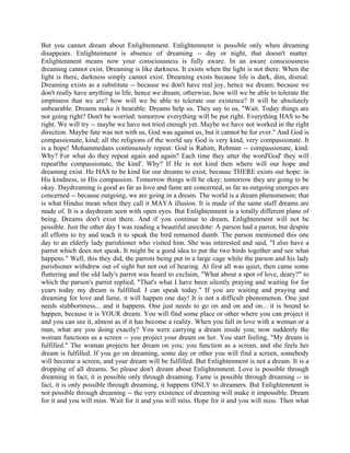 But you cannot dream about Enlightenment. Enlightenment is possible only when dreaming
disappears. Enlightenment is absence of dreaming -- day or night, that doesn't matter.
Enlightenment means now your consciousness is fully aware. In an aware consciousness
dreaming cannot exist. Dreaming is like darkness. It exists when the light is not there. When the
light is there, darkness simply cannot exist. Dreaming exists because life is dark, dim, dismal.
Dreaming exists as a substitute -- because we don't have real joy, hence we dream; because we
don't really have anything in life, hence we dream; otherwise, how will we be able to tolerate the
emptiness that we are? how will we be able to tolerate our existence? It will be absolutely
unbearable. Dreams make it bearable. Dreams help us. They say to us, "Wait. Today things are
not going right? Don't be worried: tomorrow everything will be put right. Everything HAS to be
right. We will try -- maybe we have not tried enough yet. Maybe we have not worked in the right
direction. Maybe fate was not with us, God was against us, but it cannot be for ever." And God is
compassionate, kind; all the religions of the world say God is very kind, very compassionate. It
is a hope! Mohammedans continuously repeat: God is Rahim, Rehman -- compassionate, kind.
Why? For what do they repeat again and again? Each time they utter the word'God' they will
repeat'the compassionate, the kind'. Why? If He is not kind then where will our hope and
dreaming exist. He HAS to be kind for our dreams to exist, because THERE exists our hope: in
His kindness, in His compassion. Tomorrow things will be okay; tomorrow they are going to be
okay. Daydreaming is good as far as love and fame are concerned, as far as outgoing energies are
concerned -- because outgoing, we are going in a dream. The world is a dream phenomenon; that
is what Hindus mean when they call it MAYA illusion. It is made of the same stuff dreams are
made of. It is a daydream seen with open eyes. But Enlightenment is a totally different plane of
being. Dreams don't exist there. And if you continue to dream, Enlightenment will not be
possible. Just the other day I was reading a beautiful anecdote: A parson had a parrot, but despite
all efforts to try and teach it to speak the bird remained dumb. The parson mentioned this one
day to an elderly lady parishioner who visited him. She was interested and said, "I also have a
parrot which does not speak. It might be a good idea to put the two birds together and see what
happens." Well, this they did, the parrots being put in a large cage while the parson and his lady
parishioner withdrew out of sight but not out of hearing. At first all was quiet, then came some
fluttering and the old lady's parrot was heard to exclaim, "What about a spot of love, deary?" to
which the parson's parrot replied, "That's what I have been silently praying and waiting for for
years today my dream is fulfilled. I can speak today." If you are waiting and praying and
dreaming for love and fame, it will happen one day! It is not a difficult phenomenon. One just
needs stubbornness... and it happens. One just needs to go on and on and on... it is bound to
happen, because it is YOUR dream. You will find some place or other where you can project it
and you can see it, almost as if it has become a reality. When you fall in love with a woman or a
man, what are you doing exactly? You were carrying a dream inside you; now suddenly the
woman functions as a screen -- you project your dream on her. You start feeling, "My dream is
fulfilled." The woman projects her dream on you; you function as a screen, and she feels her
dream is fulfilled. If you go on dreaming, some day or other you will find a screen, somebody
will become a screen, and your dream will be fulfilled. But Enlightenment is not a dream. It is a
dropping of all dreams. So please don't dream about Enlightenment. Love is possible through
dreaming in fact, it is possible only through dreaming. Fame is possible through dreaming -- in
fact, it is only possible through dreaming, it happens ONLY to dreamers. But Enlightenment is
not possible through dreaming -- the very existence of dreaming will make it impossible. Dream
for it and you will miss. Wait for it and you will miss. Hope for it and you will miss. Then what
 