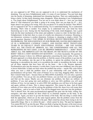 are you supposed to do? What you are supposed to do is to understand the mechanism of
dreaming. You can leave Enlightenment aside; it is none of your business. You just look deep
into the faculty of dreaming, understand how dreaming functions. That very understanding will
bring a clarity. In that clarity dreaming stops, disappears. When dreaming is not, Enlightenment
is. You forget about Enlightenment! You are not to even think about it -- how can you think
about it? And whatsoever you think is going to be wrong. How can you hope for it? -- ALL
hopes about it are going to be wrong. How can you desire it? It cannot be desired. Then WHAT
are we supposed to do? Try to understand desiring. Try to understand hoping. Try to understand
dreaming. That's what is needed. You simply try to understand how your mind has been
functioning up to now. Seeing into the functioning of the mind, mind disappears. Just a good
look into the inner mechanism of the mind, and suddenly it comes to a halt. In that halt, there is
Enlightenment. In that halt, there is a taste of a totally new dimension of existence. Dreaming is
one dimension: existence is another dimension. Existence is: dreaming is simply a belief. The
second question: Question 2 YOU SPOKE IN SEVERAL RECENT DISCOURSES ON THE
NO-PROBLEM, THE NON-EXISTENCE OF OUR PROBLEMS. HAVING BEEN BROUGHT
UP IN A REPRESSIVE CATHOLIC FAMILY, AND HAVING SPENT TWENTY-ONE
YEARS IN AN EQUALLY CRAZY EDUCATIONAL SYSTEM -- ARE YOU SAYING
THAT ALL THE COATS OF ARMOUR, ALL THE CONDITIONINGS AND ALL THE
REPRESSIONS DO NOT EXIST, CAN BE DROPPED IMMEDIATELY -- NOW? WHAT
ABOUT ALL THE IMPRINTS LEFT ON THE BRAIN, ON THE MUSCULATURE OF THE
BODY? THIS IS A VERY SIGNIFICANT QUESTION -- it is from Jayananda. The question is
significant because it shows two different approaches concerning the inner reality of man. The
Western approach is to think about the problem, to find the causes of the problem, to go into the
history of the problem, into the past of the problem, to uproot the problem from the very
beginning, to uncondition the mind, or to recondition the mind, to recondition the body, to take
out all those imprints that have been left on the brain -- this is the Western approach.
Psychoanalysis goes into the memory; it works there. It goes into your childhood, into your past;
it moves backwards. It finds out from where the problem has arisen -- maybe fifty years before
when you were a child the problem arose in your relationship with your mother, then
psychoanalysis will go back. Fifty years of history! It is a very long, dragging affair. And even
then it doesn't help much -- because there are MILLIONS of problems. It is not only a question
of one problem. You can go into one problem's history; you can look into your autobiography
and find out the causes. Maybe you can eliminate one problem, but there are millions of
problems. If you start going into each problem..to solve one life's problems you will need
millions of lives. Let me repeat it: to solve ONE life's problems you will have to be born again
and again, millions of times. This is almost impractical. This cannot be done. And all those
millions of lives when you will be solving the problems of this life, those lives will create their
own problems... and so on and so forth. You will be dragged more and more into the problems.
This is absurd! Now, the same psychoanalytical approach has gone into the body: rolfing, bio-
energetics, and other methods are there which try to eliminate imprints on the body, in the
musculature. Again, you have to go into the history of the body. But one thing is certain about
both the approaches, which are on the same logical pattern, that the problem comes from the
past, so somehow it has to be tackled in the past. Man's mind has always been trying to do two
impossible things. One is: to reform the past -- which cannot be done. The past has happened.
You cannot REALLY go into the past. When you think of going into the past, at the most you go
into the memory of it; it is not the real past, it is just the memory. The past is no more there, so
 