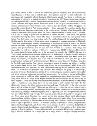 you cannot reform it. This is one of the impossible goals of humanity; man has suffered very
much because of it. You want to undo the past -- how can you undo it? The past is absolute. The
past means: all potentiality of it is finished; it has become actual. Now there is no longer any
potentiality to reform it, to undo it, to redo it. You cannot do ANYthing with the past. And the
second impossible idea that has always dominated the human mind is: to establish the future --
which cannot be done again. Future means that which is not yet; you cannot establish it. Future
remains unestablished. Future remains open. Future is pure potentiality! Unless it happens, you
cannot be certain about it. Past is pure actuality -- it has happened. Now nothing can be done
about it. Between these two, man stands in the present always thinking of the impossibles. He
wants to make everything certain about the future, about tomorrow -- which canNOT be done.
Let it sink as deeply in your heart as possible: it cannot be done. Don't waste your present
moment for making the future certain. The future is uncertainty; that is the very quality of the
future. And don't waste your time looking back. The past has happened, it is a dead phenomenon.
Nothing can be done about it. What, at the most, you can do is you can reinterpret it. That's all.
That's what psychoanalysis is doing: reinterpreting it. Reinterpretation can be done -- but the past
remains the same. Psychoanalysis and astrology: astrology tries somehow to make the future
certain, and psychoanalysis tries to redo the past. Neither is a science. Both things are
impossible, but both have millions of followers -- because man LIKES it that way. He wants to
be certain about the future, so he goes to the astrologer, he consults the I CHING, he goes to a
Tarot reader, and there are a thousand and one ways to fool oneself, to deceive oneself. And then
there are people who say they can change the past -- he consults them also. Once these two
things are dropped, you become free of all sorts of foolishnesses. Then you don't go to the
psychoanalyst and you don't go to the astrologer. Then you know the past is finished... you also
be finished with it. And the future has not happened; whenever it happens, we will see -- nothing
can be done about it right now. You can only destroy the present moment, which is the only
moment available, real. The West has been continuously looking into the problems, how to solve
them. The West takes the problems very seriously. And when you are going in a certain logic,
given the premises, that logic looks perfect. I was just reading one anecdote: A great philosopher
and world renowned mathematician is aboard an aeroplane. He is sitting in his seat and thinking
great mathematical problems, when suddenly an announcement comes from the captain: "I am
sorry, there will be a a slight delay. Engine number one has cut out and we are now flying on
three engines." About ten minutes later another announcement: "I am afraid there will be further
delay -- engines two and three have cut out and there is only number four left." So the
philosopher turns to the fellow sitting next to him and says, "Good golly! If the other one cuts
out we will be up here all night!" When you are thinking in a certain line, the very direction of it
makes certain things possible, absurd things also possible. Once you have taken human problems
very seriously, once you start thinking about man as a problem, you have accepted some premise
you have taken the first step wrongly. Now you can go into the direction, and you can go on and
on. Now such great literature has come up in this century about mind phenomena,
psychoanalysis; millions of papers are written and treatises and books. Once Freud opened the
doors of a certain logic, it dominated the whole century. The East has a totally different outlook.
First, it says no problem is serious. The moment you say no problem is serious, the problem is
almost ninety-nine percent dead. Your whole vision changes about it. The second thing the East
says is: the problem is there because you are identified with it. It has nothing to do with the past,
nothing to do with its history. You are identified with it -- that is the REAL thing. And that is the
key to solve all problems. For example: you are an angry person. If you go to the psychoanalyst,
 