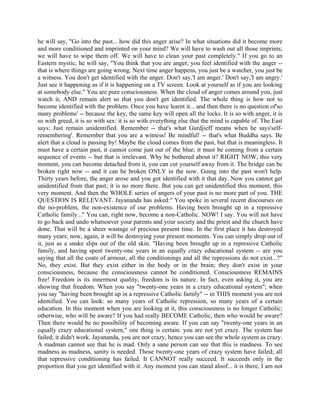 he will say, "Go into the past... how did this anger arise? In what situations did it become more
and more conditioned and imprinted on your mind? We will have to wash out all those imprints;
we will have to wipe them off. We will have to clean your past completely." If you go to an
Eastern mystic, he will say, "You think that you are anger, you feel identified with the anger --
that is where things are going wrong. Next time anger happens, you just be a watcher, you just be
a witness. You don't get identified with the anger. Don't say,'I am anger.' Don't say,'I am angry.'
Just see it happening as if it is happening on a TV screen. Look at yourself as if you are looking
at somebody else." You are pure consciousness. When the cloud of anger comes around you, just
watch it, AND remain alert so that you don't get identified. The whole thing is how not to
become identified with the problem. Once you have learnt it... and then there is no question of'so
many problems' -- because the key, the same key will open all the locks. It is so with anger, it is
so with greed, it is so with sex: it is so with everything else that the mind is capable of. The East
says: Just remain unidentified. Remember -- that's what Gurdjieff means when he says'self-
remembering'. Remember that you are a witness! Be mindful! -- that's what Buddha says. Be
alert that a cloud is passing by! Maybe the cloud comes from the past, but that is meaningless. It
must have a certain past, it cannot come just out of the blue; it must be coming from a certain
sequence of events -- but that is irrelevant. Why be bothered about it? RIGHT NOW, this very
moment, you can become detached from it, you can cut yourself away from it. The bridge can be
broken right now -- and it can be broken ONLY in the now. Going into the past won't help.
Thirty years before, the anger arose and you got identified with it that day. Now you cannot get
unidentified from that past; it is no more there. But you can get unidentified this moment, this
very moment. And then the WHOLE series of angers of your past is no more part of you. THE
QUESTION IS RELEVANT. Jayananda has asked:" You spoke in several recent discourses on
the no-problem, the non-existence of our problems. Having been brought up in a repressive
Catholic family..." You can, right now, become a non-Catholic. NOW! I say. You will not have
to go back and undo whatsoever your parents and your society and the priest and the church have
done. That will be a sheer wastage of precious present time. In the first place it has destroyed
many years; now, again, it will be destroying your present moments. You can simply drop out of
it, just as a snake slips out of the old skin. "Having been brought up in a repressive Catholic
family, and having spent twenty-one years in an equally crazy educational system -- are you
saying that all the coats of armour, all the conditionings and all the repressions do not exist...?"
No, they exist. But they exist either in the body or in the brain; they don't exist in your
consciousness, because the consciousness cannot be conditioned. Consciousness REMAINS
free! Freedom is its innermost quality, freedom is its nature. In fact, even asking it, you are
showing that freedom. When you say "twenty-one years in a crazy educational system"; when
you say "having been brought up in a repressive Catholic family" -- in THIS moment you are not
identified. You can look: so many years of Catholic repression, so many years of a certain
education. In this moment when you are looking at it, this consciousness is no longer Catholic;
otherwise, who will be aware? If you had really BECOME Catholic, then who would be aware?
Then there would be no possibility of becoming aware. If you can say "twenty-one years in an
equally crazy educational system," one thing is certain: you are not yet crazy. The system has
failed; it didn't work. Jayananda, you are not crazy, hence you can see the whole system as crazy.
A madman cannot see that he is mad. Only a sane person can see that this is madness. To see
madness as madness, sanity is needed. Those twenty-one years of crazy system have failed; all
that repressive conditioning has failed. It CANNOT really succeed. It succeeds only in the
proportion that you get identified with it. Any moment you can stand aloof... it is there, I am not
 