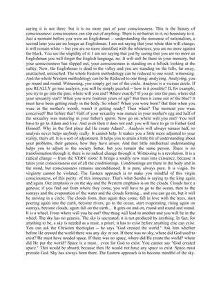 saying it is not there: but it is no more part of your consciousness. This is the beauty of
consciousness: consciousness can slip out of anything. There is no barrier to it, no boundary to it.
Just a moment before you were an Englishman -- understanding the nonsense of nationalism, a
second later you are no longer an Englishman. I am not saying that your white skin will change;
it will remain white -- but you are no more identified with the whiteness; you are no more against
the black. You see the stupidity of it. I am not saying that just by seeing that you are no more an
Englishman you will forget the English language, no. It will still be there in your memory, but
your consciousness has slipped out, your consciousness is standing on a hillock looking at the
valley. Now, the Englishman is dead in the valley and you are standing on the hills, far away,
unattached, untouched. The whole Eastern methodology can be reduced to one word: witnessing.
And the whole Western methodology can be be Reduced to one thing: analyzing. Analyzing, you
go round and round. Witnessing, you simply get out of the circle. Analysis is a vicious circle. If
you REALLY go into analysis, you will be simply puzzled -- how is it possible? If, for example,
you try to go into the past, where will you end? Where exactly? If you go into the past, where did
your sexuality start? When you were fourteen years of age? But then it came out of the blue? It
must have been getting ready in the body. So when? When you were born? But then when you
were in the mother's womb, wasn't it getting ready? Then when? The moment you were
conceived? But before that? Half of your sexuality was mature in your mother's egg and half of
the sexuality was maturing in your father's sperm. Now go on..where will you end? You will
have to go to Adam and Eve. And even then it does not end: you will have to go to Father God
Himself. Why in the first place did He create Adam?... Analysis will always remain half, so
analysis never helps anybody really. It cannot help. It makes you a little more adjusted to your
reality, that's all. It is a sort of adjustment. It helps you to attain a little bit of understanding about
your problems, their genesis, how they have arisen. And that little intellectual understanding
helps you to adjust to the society better, but you remain the same person. There is no
transformation through it, there is no radical change through it. Witnessing is a revolution. It is a
radical change -- from the VERY roots! It brings a totally new man into existence, because it
takes your consciousness out of all the conditionings. Conditionings are there in the body and in
the mind, but consciousness remains unconditioned. It is pure, always pure. It is virgin. Its
virginity cannot be violated. The Eastern approach is to make you mindful of this virgin
consciousness, of this purity, of this innocence. That's what Saraha is saying to the king again
and again. Our emphasis is on the sky and the Western emphasis is on the clouds. Clouds have a
genesis; if you find out from where they come, you will have to go to the ocean, then to the
sunrays and the evaporation of the water and the clouds forming... and you can go on, but it will
be moving in a circle. The clouds form, then again they come, fall in love with the trees, start
pouring again into the earth, become rivers, go to the ocean, start evaporating, rising again on
sunrays, become clouds, again fall on the earth.... It goes on and on, round and round and round.
It is a wheel. From where will you be out? One thing will lead to another and you will be in the
wheel. The sky has no genesis. The sky is uncreated; it is not produced by anything. In fact, for
anything to be, a sky is needed as a must, a priori; it has to exist before anything else can exist.
You can ask the Christian theologian -- he says "God created the world." Ask him whether
before He created the world there was any sky or not. If there was no sky, where did God used to
exist? He must have needed space. If there was no space, where did He create the world? where
did He put the world? Space is a must... even for God to exist. You cannot say "God created
space." That would be absurd, because then He would not have any space to exist. Space must
precede God. Sky has always been there. The Eastern approach is to become mindful of the sky.
 