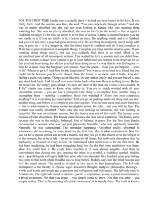 FOR THE FIRST TIME Saraha saw it actually there -- he had not even seen it in Sri Kirti. It was
really there. And the woman was true, she said, "You can only learn through action." And she
was so utterly absorbed that she was not even looking at Saraha who was standing there
watching her. She was so utterly absorbed; she was so totally in the action -- that is again a
Buddhist message: To be total in action is to be free of action. Karma is created because you are
not totally in it. If you are totally in it, it leaves no trace. Do anything totally and it is finished,
and you will not carry a psychological memory of it. Do anything incompletely and it hangs with
you, it goes on -- it is a hangover. And the mind wants to continue and do it and complete it.
Mind has a great temptation to complete things. Complete anything and the mind is gone. If you
continue doing things totally, one day you suddenly find there is no mind. Mind is the
accumulated past of all incomplete actions. You wanted to love a woman and you didn't love;
now the woman is dead. You wanted to go to your father and you wanted to be forgiven for all
that you had been doing, for all that you had been doing in such a way that he was feeling hurt --
now he is dead. Now the hangover will remain. Now the ghost.... Now you are helpless -- what
to do? Whom to go to? And how to ask forgiveness? You wanted to be kind to a friend but you
could not be because you became closed. Now the friend is no more, and it hurts. You start
feeling a guilt, you repent. Things go on like this. Do any action totally and you are free of it, and
you don't look back. And the real man never looks back -- because there is nothing to see. He has
no hangovers. He simply goes ahead. His eyes are clear of the past, his vision is not clouded. In
THAT clarity one comes to know what reality is. You are so much worried with all your
incomplete actions -- you are like a junkyard. One thing is incomplete here, another thing is
incomplete there -- nothing is complete. Have you watched it? Have you ever completed
anything? or is everything just incomplete? And you go on pushing aside one thing and you start
another thing, and before it is complete you start another. You become more and more burdened
-- this is what karma is, Karma means incomplete action. Be total... and you will be free. The
woman was totally absorbed. That's why she was looking so luminous, she was looking so
beautiful. She was an ordinary woman, but the beauty was not of this earth. The beauty came
because of total absorption. The beauty came because she was not an extremist. The beauty came
because she was in the middle, balanced. Out of balance is grace. For the first time Saraha
encountered a woman who was not just physically beautiful, who was spiritually beautiful.
Naturally, he was surrendered. The surrender happened. Absorbed totally, absorbed in
whatsoever she was doing, he understood for the first time: this is what meditation is. Not that
you sit for a special period and repeat a mantra, not that you go to the church or to the temple or
to the mosque, but to be in life -- to go on doing trivial things, but with such absorption that the
profundity is revealed in every action. He understood what meditation is for the first time. He
had been meditating, he had been struggling hard, but for the first time meditation was there,
alive. He could feel it. He could have touched it. It was almost tangible. And then he
remembered that closing one eye, opening the other, is a symbol, a Buddhist symbol. Buddha
says... psychologists will agree with him now; after two thousand five hundred years psychology
has come to that point where Buddha was so long before. Buddha says half the mind reasons and
half the mind intuits. The mind is divided in two parts, in two hemispheres. The left-side
hemisphere is the faculty of reason, logic, discursive thought, analysis, philosophy, theology...
words and words and words and arguments and syllogisms and inferences. The left-side mind is
Aristotelian. The right-side mind is intuitive, poetic -- inspiration, vision, a priori consciousness,
a priori awareness. Not that you argue -- you simply come to know. Not that you infer -- you
simply realize. That is the meaning of'a priori awareness': it is simply there. The truth is known
 