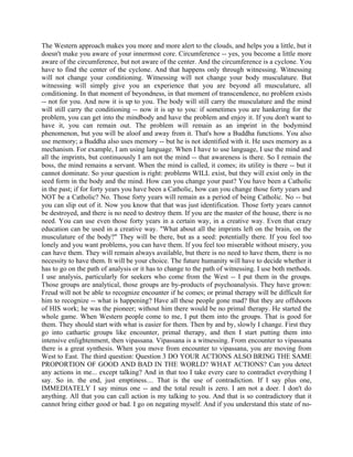 The Western approach makes you more and more alert to the clouds, and helps you a little, but it
doesn't make you aware of your innermost core. Circumference -- yes, you become a little more
aware of the circumference, but not aware of the center. And the circumference is a cyclone. You
have to find the center of the cyclone. And that happens only through witnessing. Witnessing
will not change your conditioning. Witnessing will not change your body musculature. But
witnessing will simply give you an experience that you are beyond all musculature, all
conditioning. In that moment of beyondness, in that moment of transcendence, no problem exists
-- not for you. And now it is up to you. The body will still carry the musculature and the mind
will still carry the conditioning -- now it is up to you: if sometimes you are hankering for the
problem, you can get into the mindbody and have the problem and enjoy it. If you don't want to
have it, you can remain out. The problem will remain as an imprint in the bodymind
phenomenon, but you will be aloof and away from it. That's how a Buddha functions. You also
use memory; a Buddha also uses memory -- but he is not identified with it. He uses memory as a
mechanism. For example, I am using language. When I have to use language, I use the mind and
all the imprints, but continuously I am not the mind -- that awareness is there. So I remain the
boss, the mind remains a servant. When the mind is called, it comes; its utility is there -- but it
cannot dominate. So your question is right: problems WILL exist, but they will exist only in the
seed form in the body and the mind. How can you change your past? You have been a Catholic
in the past; if for forty years you have been a Catholic, how can you change those forty years and
NOT be a Catholic? No. Those forty years will remain as a period of being Catholic. No -- but
you can slip out of it. Now you know that that was just identification. Those forty years cannot
be destroyed, and there is no need to destroy them. If you are the master of the house, there is no
need. You can use even those forty years in a certain way, in a creative way. Even that crazy
education can be used in a creative way. "What about all the imprints left on the brain, on the
musculature of the body?" They will be there, but as a seed: potentially there. If you feel too
lonely and you want problems, you can have them. If you feel too miserable without misery, you
can have them. They will remain always available, but there is no need to have them, there is no
necessity to have them. It will be your choice. The future humanity will have to decide whether it
has to go on the path of analysis or it has to change to the path of witnessing. I use both methods.
I use analysis, particularly for seekers who come from the West -- I put them in the groups.
Those groups are analytical, those groups are by-products of psychoanalysis. They have grown:
Freud will not be able to recognize encounter if he comes; or primal therapy will be difficult for
him to recognize -- what is happening? Have all these people gone mad? But they are offshoots
of HIS work; he was the pioneer; without him there would be no primal therapy. He started the
whole game. When Western people come to me, I put them into the groups. That is good for
them. They should start with what is easier for them. Then by and by, slowly I change. First they
go into cathartic groups like encounter, primal therapy, and then I start putting them into
intensive enlightenment, then vipassana. Vipassana is a witnessing. From encounter to vipassana
there is a great synthesis. When you move from encounter to vipassana, you are moving from
West to East. The third question: Question 3 DO YOUR ACTIONS ALSO BRING THE SAME
PROPORTION OF GOOD AND BAD IN THE WORLD? WHAT ACTIONS? Can you detect
any actions in me... except talking? And in that too I take every care to contradict everything I
say. So in. the end, just emptiness.... That is the use of contradiction. If I say plus one,
IMMEDIATELY I say minus one -- and the total result is zero. I am not a doer. I don't do
anything. All that you can call action is my talking to you. And that is so contradictory that it
cannot bring either good or bad. I go on negating myself. And if you understand this state of no-
 