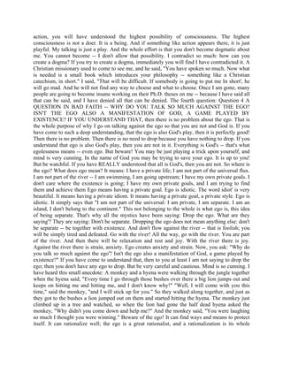 action, you will have understood the highest possibility of consciousness. The highest
consciousness is not a doer. It is a being. And if something like action appears there, it is just
playful. My talking is just a play. And the whole effort is that you don't become dogmatic about
me. You cannot become -- I don't allow that possibility. I contradict so much: how can you
create a dogma? If you try to create a dogma, immediately you will find I have contradicted it. A
Christian missionary used to come to see me, and he said, "You have spoken so much. Now what
is needed is a small book which introduces your philosophy -- something like a Christian
catechism, in short." I said, "That will be difficult. If somebody is going to put me In short', he
will go mad. And he will not find any way to choose and what to choose. Once I am gone, many
people are going to become insane working on their Ph.D. theses on me -- because I have said all
that can be said, and I have denied all that can be denied. The fourth question: Question 4 A
QUESTION IN BAD FAITH -- WHY DO YOU TALK SO MUCH AGAINST THE EGO?
ISN'T THE EGO ALSO A MANIFESTATION OF GOD, A GAME PLAYED BY
EXISTENCE? IF YOU UNDERSTAND THAT, then there is no problem about the ego. That is
the whole purpose of why I go on talking against the ego so that you are not and God is. If you
have come to such a deep understanding, that the ego is also God's play, then it is perfectly good!
Then there is no problem. Then there is no need to drop because you have nothing to drop. If you
understand that ego is also God's play, then you are not in it. Everything is God's -- that's what
egolessness means -- even ego. But beware! You may be just playing a trick upon yourself, and
mind is very cunning. In the name of God you may be trying to save your ego. It is up to you!
But be watchful. If you have REALLY understood that all is God's, then you are not. So where is
the ego? What does ego mean? It means: I have a private life; I am not part of the universal flux.
I am not part of the river -- I am swimming, I am going upstream; I have my own private goals. I
don't care where the existence is going; I have my own private goals, and I am trying to find
them and achieve them Ego means having a private goal. Ego is idiotic. The word idiot' is very
beautiful. It means having a private idiom. It means having a private goal, a private style. Ego is
idiotic. It simply says that "I am not part of the universal: I am private, I am separate. I am an
island, I don't belong to the continent." This not belonging to the whole is what ego is, this idea
of being separate. That's why all the mystics have been saying: Drop the ego. What are they
saying'? They are saying: Don't be separate. Dropping the ego does not mean anything else: don't
be separate -- be together with existence. And don't flow against the river -- that is foolish; you
will be simply tired and defeated. Go with the river! All the way, go with the river. You are part
of the river. And then there will be relaxation and rest and joy. With the river there is joy.
Against the river there is strain, anxiety. Ego creates anxiety and strain. Now, you ask: "Why do
you talk so much against the ego'? Isn't the ego also a manifestation of God, a game played by
existence?" If you have come to understand that, then to you at least I am not saying to drop the
ego; then you don't have any ego to drop. But be very careful and cautious. Mind is so cunning. I
have heard this small anecdote: A monkey and a hyena were walking through the jungle together
when the hyena said, "Every time I go through those bushes over there a big lion jumps out and
keeps on hitting me and hitting me, and I don't know why!" "Well, I will come with you this
time," said the monkey, "and I will stick up for you." So they walked along together, and just as
they got to the bushes a lion jumped out on them and started hitting the hyena. The monkey just
climbed up in a tree and watched, so when the lion had gone the half dead hyena asked the
monkey, "Why didn't you come down and help me?" And the monkey said, "You were laughing
so much I thought you were winning." Beware of the ego! It can find ways and means to protect
itself. It can rationalize well; the ego is a great rationalist, and a rationalization is its whole
 