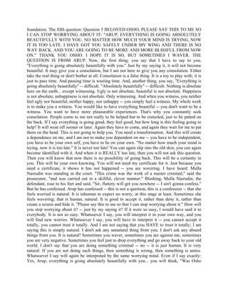 foundation. The fifth question: Question 5 BELOVED OSHO, PLEASE SAY THIS TO ME SO
I CAN STOP WORRYING ABOUT IT- "ARUP, EVERYTHING IS GOING ABSOLUTELY
BEAUTIFULLY WITH YOU. NO MATTER HOW MUCH YOUR MIND IS TRYING, NOW
IT IS TOO LATE. I HAVE GOT YOU SAFELY UNDER MY WING AND THERE IS NO
WAY BACK. AND YOU ARE GOING TO BE MORE AND MORE BLISSFUL FROM NOW
ON." THANK YOU OSHO. I HOPE IT IS SO, BUT SOMETIMES I WAVER. THE
QUESTION IS FROM ARUP. Now, the first thing: you say that I have to say to you,
"Everything is going absolutely beautifully with you." Just by my saying it, it will not become
beautiful. It may give you a consolation, but I am not here to give you any consolation. Either
take the real thing or don't bother at all. Consolation is a false thing. It is a toy to play with; it is
just to pass time. And passing time is wasting time. And, another thing, you say, "Everything is
going absolutely beautifully" -- difficult. "Absolutely beautifully" -- difficult. Nothing is absolute
here on the earth... except witnessing. Ugly is not absolute, beautiful is not absolute. Happiness
is not absolute, unhappiness is not absolute. Only witnessing. And when you witness, you neither
feel ugly nor beautiful, neither happy, nor unhappy -- you simply feel a witness. My whole work
is to make you a witness. You would like to have everything beautiful -- you don't want to be a
witness. You want to have more pleasurable experiences. That's why you constantly seek
consolation. People come to me not really to be helped but to be consoled, just to be patted on
the back. If I say everything is going good, they feel good, but how long is this feeling going to
help? It will wear off sooner or later. Again they have to come, and again they wait for me to pat
them on the head. This is not going to help you. You need a transformation. And this will create
a dependence on me, and I am not to make you dependent on me -- you have to be independent,
you have to be your own self, you have to be on your own. "No matter how much your mind is
trying, now it is too late." It is never too late! You can again slip into the old skin, you can again
become identified with it. And when it is REALLY too late, then you will not ask this question.
Then you will know that now there is no possibility of going back. This will be a certainty in
you. This will be your own knowing. You will not need my certificate for it. Just because you
need a certificate, it shows it has not happened -- you are wavering. I have heard: Mulla
Nasrudin was standing in the court. "This crime was the work of a master criminal," said the
prosecutor, "and was carried out in a skillful, clever manner." Blushing, Mulla Nasrudin, the
defendant, rose to his feet and said, "Sir, flattery will get you nowhere -- I ain't gonna confess."
But he has confessed. Arup has confessed -- this is not a question, this is a confession -- that she
feels worried is natural. It is inhuman to expect no worry, at this stage at least. Sometimes she
feels wavering; that is human, natural. It is good to accept it, rather than deny it, rather than
create a screen and hide it. "Please say this to me so that I can stop worrying about it." How will
you stop worrying about it? -- just by my saying it? If it were so easy, I would have said it to
everybody. It is not so easy. Whatsoever I say, you will interpret it in your own way, and you
will find new worries. Whatsoever I say, you will have to interpret it -- you cannot accept it
totally, you cannot trust it totally. And I am not saying that you HAVE to trust it totally; I am
saying this is simply natural. I don't ask any unnatural thing from you. I don't ask any absurd
things from you. It is natural! Sometimes you waver, sometimes you are against me, sometimes
you are very negative. Sometimes you feel just to drop everything and go away back to your old
world. I don't say that you are doing something criminal -- no -- it is just human. It is very
natural. If you are not doing such things, then something is wrong, then something is amiss.
Whatsoever I say will again be interpreted by the same worrying mind. Even if I say exactly:
Yes, Arup, everything is going absolutely beautifully with you... you will think, "Was Osho
 