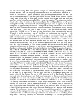 live life without safety. That is the greatest courage, and with that great courage, great bliss
becomes possible. "And you are going to be more and more and more blissful from now on." I
am not an Emile Coue -- I am not a hypnotist. Yes, you can hypnotize yourself this way. That
was the very methodology of Coue. He would tell his patients, "Think, dream, imagine, visualize
-- each night before going to sleep, each morning after the sleep, repeat again and again and
again'I am getting better, I am getting healthier, I am getting happier....' Repeat, go on repeating."
Yes, it helps a little. It creates an illusion around you. But would you like me to help you in
creating illusions? My whole approach is that of dehypnosis; it is not of hypnosis at all. I don't
want you to be hypnotized by any illusion. I want you to be utterly dehypnotized of all illusions.
When you are in a state of disillusionment, utter disillusionment, Enlightenment is very close by.
Then Arup says, "Thank you Osho. I hope it is so..." See! Her mind has already started
interpreting.. "I HOPE it is so..." It is not so -- she simply hopes. How you can deceive yourself!
"I hope it is so, but sometimes I waver." And I am not condemning your wavering -- it is
perfectly okay to waver sometimes, it is perfectly human to waver sometimes. It is perfectly
right! Never condemn it! Accept it! Don't try to create a false unwavering -- that will be of the
mind and will be a deception, and will not lead you anywhere. Let it be as it is. Accept it as it is,
and become more and more watchful, become more and more of a witness. Only in that
witnessing will you be safe. Only in that witnessing will you become more and more blissful
every day -- not by repeating it! Only in that witnessing will you stop wavering. Only in that
witnessing will you come to the center of your being -- where death exists not, where only life
abundant is, where one is drinking the nectar Saraha talks about. The sixth question: Question 7
WHAT IS IT EXACTLY THAT IS OBSTRUCTING MY VISION FROM SEEING THE
OBVIOUS? I JUST DO NOT UNDERSTAND WHAT TO DO AND WHAT NOT TO DO.
WHEN WILL I BE ABLE TO HEAR THE SOUND OF SILENCE? "What is it exactly that is
obstructing my vision from seeing the obvious?" THE VERY DESIRE TO SEE IT. The obvious
cannot be desired. The obvious is! You desire: you go away. You start seeking for it: in that very
moment you have made it distant, it is no more obvious, it is no more close by; you have put it
far away. How can you seek the obvious? If you understand it is obvious, how can you seek it? It
is just there! What is the need to seek it and to desire it? The obvious is the divine. The mundane
is the sublime. And the trivial is profound. In your day-to-day, ordinary activities, you are
meeting God every moment of it -- because there is nobody else. You cannot meet anybody else;
it is always God in a thousand and one forms. GOD IS VERY OBVIOUS. Only God is! But you
seek, you desire... and you miss. In your very seeking you put God very distant, far away. That is
an ego trick. Try to understand it. The ego is not interested in the obvious, because the ego
cannot exist with the obvious. The ego is NOT interested at all in the close-by. The ego is
interested in the distant, faraway. Just think: man has reached to the moon, and man has not
reached to his own heart yet... the distant. Man has invented space travel, but still he has not
developed soul travel. He has reached Everest, but he does not bother to go into his own being.
The close-by is missed and the faraway is sought. Why? The ego feels good -- if the journey is
hard the ego feels good. There is something to prove. If it is difficult, there is something to
prove. To go to the moon, the ego feels good, but to go into one's own being will not be much of
a claim. There is an old story: God created the world; then He used to live on the earth. You can
imagine: His troubles were too many. Everybody was complaining; everybody was knocking at
odd hours. In the night people would come and they would say, "This is wrong, and today we
need rain and it is so hot." And somebody would come just afterwards and he would say, "Don't
bring rains -- I am doing something and it will spoil everything." And God was getting almost
 