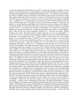 am at a loss continuously. Words don't come easily -- because the message is wordless. I am not
a priest; I am not trying to give you some dogma; I am not trying to explain some theory to you.
Something has happened in me, something has happened to me -- I am trying to convey THAT. I
am trying to commune with you. Words are very awkward. They are very tiny and very small.
They cannot contain that which I want them to contain. So EACH moment I am at a loss. People
who don't have any experience are never at a loss; any word will do. I have heard a beautiful
story -- meditate over it: A parish priest was having a few words with his Bishop, and in the
course of conversation said, "It is alright for you, my lord, when you prepare a sermon you can
deliver it to several churches in the diocese, but I have to give two new sermons every Sunday."
The Bishop replied, "You should be able to give a sermon on almost any subject at a moment's
notice as I can." "I will take you up on that," said the parson. "You come to my church next
Sunday and I will put you to the test." The bishop agreed and in due course went to the pulpit to
find a card with the one word 'constipation' written on it -- that was the subject. Without
hesitation, he started: "And Moses took two tablets and went out on to the mountainside." A
priest is never at a loss. He has so many scriptures available, he can always find something from
his memory. I am continuously at a loss -- because what I want to say to you is not a subject
matter: it is my subjectivity. What I WANT to say to you is my heart! it is not my mind.
Unfortunately, I have to use the mind because there is no other way. Even to convey the heart
one has to use the mind -- hence the absurdity of it. It is very irrational. It is trying to do the
impossible! But there is no other way... I am helpless. But if you ask: Am I ever at a loss for
words? I am constantly. Each single word, and I hesitate: will it do? How can it do? Knowing it
is not going to help, I go on using it. It is a necessary evil. Silence would be better, far better, but
when I LOOK at you then I hesitate. If I become silent, it will be even more difficult for you to
come closer to me. You cannot understand the words, how will you be able to understand the
silence? And if you can understand silence, you will be able to hear that silence in my words too.
If I become silent, then at the most five percent of you will be around me. Those five percent can
understand through the words too, because they are listening to my silence not to my words. So
there is no problem for those five percent. But the other ninety-five percent who cannot
understand words and cannot understand the silence contained in them will be simply lost. I will
not be able to help them at all. Through my words, they at least go on hanging around. In their
hanging around there is a possibility that in some unguarded moment they may have a contact
with me, some unguarded moment and in spite of themselves they may come closer to me, they
may stumble upon me; some unguarded moment, and I may penetrate into their heart, something
may be stirred. It is a perhaps, but it is worth going on. That five percent will be helped either
way, but this ninety-five percent will not be helped by silence. And that five percent also, if I had
been silent from the very beginning, would not be here. That five percent shows the way, so that
the ninety-five percent by and by will be ninety percent, eighty-five percent, eighty percent....
The day I feel at least fifty percent of people can understand silence, then words can be dropped.
I am not very happy about them. Nobody ever was: neither was Lao Tzu, nor was Saraha, nor
was Buddha -- nobody ever was. But they all had to use words, not because silence cannot be a
communion -- silence can be a communion, but for that a very higher consciousness is needed.
Once it happened: Two great mystics of India, Kabir and Farid, met, and for two days sat silently
together. The disciples were very much frustrated: they wanted them to talk, they wanted them to
talk so that they could hear something valuable. They were hoping, for months they were hoping,
that Kabir and Farid would meet, and there would be a great showering, and they would enjoy it.
But they were just sitting silently, and the disciples were dozing, yawning -- what to do? And
 