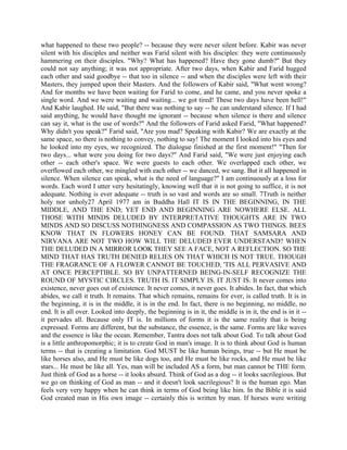what happened to these two people? -- because they were never silent before. Kabir was never
silent with his disciples and neither was Farid silent with his disciples: they were continuously
hammering on their disciples. "Why? What has happened? Have they gone dumb?'' But they
could not say anything; it was not appropriate. After two days, when Kabir and Farid hugged
each other and said goodbye -- that too in silence -- and when the disciples were left with their
Masters, they jumped upon their Masters. And the followers of Kabir said, "What went wrong?
And for months we have been waiting for Farid to come, and he came, and you never spoke a
single word. And we were waiting and waiting... we got tired! These two days have been hell!"
And Kabir laughed. He said, "But there was nothing to say -- he can understand silence. If I had
said anything, he would have thought me ignorant -- because when silence is there and silence
can say it, what is the use of words?" And the followers of Farid asked Farid, "What happened?
Why didn't you speak?" Farid said, "Are you mad? Speaking with Kabir? We are exactly at the
same space, so there is nothing to convey, nothing to say! The moment I looked into his eyes and
he looked into my eyes, we recognized. The dialogue finished at the first moment!" "Then for
two days... what were you doing for two days?" And Farid said, "We were just enjoying each
other -- each other's space. We were guests to each other. We overlapped each other, we
overflowed each other, we mingled with each other -- we danced, we sang. But it all happened in
silence. When silence can speak, what is the need of language?" I am continuously at a loss for
words. Each word I utter very hesitatingly, knowing well that it is not going to suffice, it is not
adequate. Nothing is ever adequate -- truth is so vast and words are so small. 7Truth is neither
holy nor unholy27 April 1977 am in Buddha Hall IT IS IN THE BEGINNING, IN THE
MIDDLE, AND THE END; YET END AND BEGINNING ARE NOWHERE ELSE. ALL
THOSE WITH MINDS DELUDED BY INTERPRETATIVE THOUGHTS ARE IN TWO
MINDS AND SO DISCUSS NOTHINGNESS AND COMPASSION AS TWO THINGS. BEES
KNOW THAT IN FLOWERS HONEY CAN BE FOUND. THAT SAMSARA AND
NIRVANA ARE NOT TWO HOW WILL THE DELUDED EVER UNDERSTAND? WHEN
THE DELUDED IN A MIRROR LOOK THEY SEE A FACE, NOT A REFLECTION. SO THE
MIND THAT HAS TRUTH DENIED RELIES ON THAT WHICH IS NOT TRUE. THOUGH
THE FRAGRANCE OF A FLOWER CANNOT BE TOUCHED, 'TIS ALL PERVASIVE AND
AT ONCE PERCEPTIBLE. SO BY UNPATTERNED BEING-IN-SELF RECOGNIZE THE
ROUND OF MYSTIC CIRCLES. TRUTH IS. IT SIMPLY IS. IT JUST IS. It never comes into
existence, never goes out of existence. It never comes, it never goes. It abides. In fact, that which
abides, we call it truth. It remains. That which remains, remains for ever, is called truth. It is in
the beginning, it is in the middle, it is in the end. In fact, there is no beginning, no middle, no
end. It is all over. Looked into deeply, the beginning is in it, the middle is in it, the end is in it --
it pervades all. Because only IT is. In millions of forms it is the same reality that is being
expressed. Forms are different, but the substance, the essence, is the same. Forms are like waves
and the essence is like the ocean. Remember, Tantra does not talk about God. To talk about God
is a little anthropomorphic; it is to create God in man's image. It is to think about God is human
terms -- that is creating a limitation. God MUST be like human beings, true -- but He must be
like horses also, and He must be like dogs too, and He must be like rocks, and He must be like
stars... He must be like all. Yes, man will be included AS a form, but man cannot be THE form.
Just think of God as a horse -- it looks absurd. Think of God as a dog -- it looks sacrilegious. But
we go on thinking of God as man -- and it doesn't look sacrilegious? It is the human ego. Man
feels very very happy when he can think in terms of God being like him. In the Bible it is said
God created man in His own image -- certainly this is written by man. If horses were writing
 
