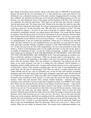 pure. Bring in the priest and he poisons. Bring in the priest and it is BOUND to be poisoned,
because the priest has his own investment in it. A man entered into a pub, and while he was
drinking he saw a drunkard coming out of the pub, somehow dragging himself, wavering. And
then, suddenly, the drunkard who had come out of the pub started making gestures as if he was
driving a car, and making the noises of the engine and the honking of the horn. The newcomer
was surprised. He asked the pub-owner, "Why don't you tell this poor guy what he is doing?''
And the pub-owner said, "He always does that. Whenever he has taken too much he does that.
Now he will do it almost the whole night. He will go around and around in the town; he thinks he
is driving a great car." So the newcomer said, "But why don't you explain it to him?" He said,
"Why should we explain? -- he gives $1 per week to keep the car washed." When you have an
investment in somebody's illusion, you cannot destroy that illusion. You would like the illusion
to continue. Once the priest comes in, he has his investment in all your illusions: illusions about
God, illusions about soul, illusions about heaven, illusions about hell -- he now has a great stake.
Now he depends on your illusions, he lives on your illusions -- he exploits your illusions. Tantra
is a disillusionment. It has not created any priesthood. Tantra says it is between you and truth
itself, and there should be no one standing between you and truth. Let your heart be open to
truth, and truth is enough. Nobody is needed to interpret it. YOU ARE ENOUGH to know what
it is. In fact, the more you are full of the interpretations, the less is the possibility to know that
which is. Truth is in the beginning, truth is in the middle and truth is in the end. In fact, there is
no middle, no beginning, no end -- it is all one. Truth is not passing... it abides. This is the first
sutra. Saraha says to the king: IT IS IN THE BEGINNING, IN THE MIDDLE, AND THE END;
YET END AND BEGINNING ARE NOWHERE ELSE. End and beginning are nowhere else.
Now is truth-time, and here is truth-space. THIS very moment, truth is converging here... now.
THIS very moment is the beginning, is the middle, is the end. You need not go into the past to
know when the existence began. This very moment it is beginning. You need not go into the
future to see when existence will end. It is ending this very moment! EACH moment is a
beginning, and the middle, and the end -- because each moment existence is new, each moment it
is dying and is reborn. Each moment everything goes into the state of non-manifestation and
comes back into the state of manifestation. Now there are rumors in modern physics that this
Tantra attitude may be true, may be ultimately true. It may be that each moment everything
disappears and comes back again, pops back again; disappears, pops back again. But the interval
is so small that we cannot see it. Tantra says that's why it remains fresh, existence remains fresh.
Except for man everything is fresh, because it is only man who carries the load, the luggage of
memory. That's why man becomes dirty, unclean, loaded, burdened -- otherwise the whole
existence is new and fresh. It carries no past and it imagines no future. It is SIMPLY here! totally
here! When you are carrying the past, much of your being is involved in the past -- a past which
is not. And when you are imagining the future, much of your being is involved in the future,
which is not, not yet. You are spread very thin; that's why your life has no intensity. Tantra says
to know truth one needs only one thing: intensity -- total intensity. How to create this total
intensity? Drop the past and drop the future, then your whole life energy is focussed on the small
herenow, and in that focussing you are a fire, you are a fire alive. You are the same fire that
Moses saw on the mountain, and God was standing in the fire, and the fire was not burning Him.
And the fire was not burning even the green bush; the bush was alive and fresh and young. The
whole of life is fire. To know it, you need intensity, otherwise one lives lukewarm. Tantra says
there is only one commandment: Don't live lukewarm. That is not a way to live -- that is a slow
suicide. When you are eating, be intensely there. The ascetics have condemned tantrikas very
 