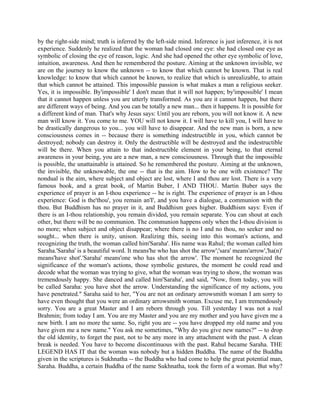 by the right-side mind; truth is inferred by the left-side mind. Inference is just inference, it is not
experience. Suddenly he realized that the woman had closed one eye: she had closed one eye as
symbolic of closing the eye of reason, logic. And she had opened the other eye symbolic of love,
intuition, awareness. And then he remembered the posture. Aiming at the unknown invisible, we
are on the journey to know the unknown -- to know that which cannot be known. That is real
knowledge: to know that which cannot be known, to realize that which is unrealizable, to attain
that which cannot be attained. This impossible passion is what makes a man a religious seeker.
Yes, it is impossible. By'impossible' I don't mean that it will not happen; by'impossible' I mean
that it cannot happen unless you are utterly transformed. As you are it cannot happen, but there
are different ways of being. And you can be totally a new man... then it happens. It is possible for
a different kind of man. That's why Jesus says: Until you are reborn, you will not know it. A new
man will know it. You come to me. YOU will not know it. I will have to kill you, I will have to
be drastically dangerous to you... you will have to disappear. And the new man is born, a new
consciousness comes in -- because there is something indestructible in you, which cannot be
destroyed; nobody can destroy it. Only the destructible will be destroyed and the indestructible
will be there. When you attain to that indestructible element in your being, to that eternal
awareness in your being, you are a new man, a new consciousness. Through that the impossible
is possible, the unattainable is attained. So he remembered the posture. Aiming at the unknown,
the invisible, the unknowable, the one -- that is the aim. How to be one with existence? The
nondual is the aim, where subject and object are lost, where I and thou are lost. There is a very
famous book, and a great book, of Martin Buber, I AND THOU. Martin Buber says the
experience of prayer is an I-thou experience -- he is right. The experience of prayer is an l-thou
experience: God is the'thou', you remain an'I', and you have a dialogue, a communion with the
thou. But Buddhism has no prayer in it, and Buddhism goes higher. Buddhism says: Even if
there is an I-thou relationship, you remain divided, you remain separate. You can shout at each
other, but there will be no communion. The communion happens only when the I-thou division is
no more; when subject and object disappear; where there is no I and no thou, no seeker and no
sought... when there is unity, unison. Realizing this, seeing into this woman's actions, and
recognizing the truth, the woman called him'Saraha'. His name was Rahul; the woman called him
Saraha.'Saraha' is a beautiful word. It means'he who has shot the arrow';'sara' means'arrow','ha(n)'
means'have shot'.'Saraha' means'one who has shot the arrow'. The moment he recognized the
significance of the woman's actions, those symbolic gestures, the moment he could read and
decode what the woman was trying to give, what the woman was trying to show, the woman was
tremendously happy. She danced and called him'Saraha', and said, "Now, from today, you will
be called Saraha: you have shot the arrow. Understanding the significance of my actions, you
have penetrated." Saraha said to her, "You are not an ordinary arrowsmith woman I am sorry to
have even thought that you were an ordinary arrowsmith woman. Excuse me, I am tremendously
sorry. You are a great Master and I am reborn through you. Till yesterday I was not a real
Brahmin; from today I am. You are my Master and you are my mother and you have given me a
new birth. I am no more the same. So, right you are -- you have dropped my old name and you
have given me a new name." You ask me sometimes, "Why do you give new names?" -- to drop
the old identity, to forget the past, not to be any more in any attachment with the past. A clean
break is needed. You have to become discontinuous with the past. Rahul became Saraha. THE
LEGEND HAS IT that the woman was nobody but a hidden Buddha. The name of the Buddha
given in the scriptures is Sukhnatha -- the Buddha who had come to help the great potential man,
Saraha. Buddha, a certain Buddha of the name Sukhnatha, took the form of a woman. But why?
 
