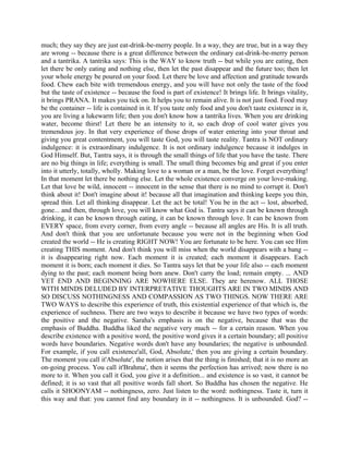 much; they say they are just eat-drink-be-merry people. In a way, they are true, but in a way they
are wrong -- because there is a great difference between the ordinary eat-drink-be-merry person
and a tantrika. A tantrika says: This is the WAY to know truth -- but while you are eating, then
let there be only eating and nothing else, then let the past disappear and the future too; then let
your whole energy be poured on your food. Let there be love and affection and gratitude towards
food. Chew each bite with tremendous energy, and you will have not only the taste of the food
but the taste of existence -- because the food is part of existence! It brings life. It brings vitality,
it brings PRANA. It makes you tick on. It helps you to remain alive. It is not just food. Food may
be the container -- life is contained in it. If you taste only food and you don't taste existence in it,
you are living a lukewarm life; then you don't know how a tantrika lives. When you are drinking
water, become thirst! Let there be an intensity to it, so each drop of cool water gives you
tremendous joy. In that very experience of those drops of water entering into your throat and
giving you great contentment, you will taste God, you will taste reality. Tantra is NOT ordinary
indulgence: it is extraordinary indulgence. It is not ordinary indulgence because it indulges in
God Himself. But, Tantra says, it is through the small things of life that you have the taste. There
are no big things in life; everything is small. The small thing becomes big and great if you enter
into it utterly, totally, wholly. Making love to a woman or a man, be the love. Forget everything!
In that moment let there be nothing else. Let the whole existence converge on your love-making.
Let that love be wild, innocent -- innocent in the sense that there is no mind to corrupt it. Don't
think about it! Don't imagine about it! because all that imagination and thinking keeps you thin,
spread thin. Let all thinking disappear. Let the act be total! You be in the act -- lost, absorbed,
gone... and then, through love, you will know what God is. Tantra says it can be known through
drinking, it can be known through eating, it can be known through love. It can be known from
EVERY space, from every corner, from every angle -- because all angles are His. It is all truth.
And don't think that you are unfortunate because you were not in the beginning when God
created the world -- He is creating RIGHT NOW! You are fortunate to be here. You can see Him
creating THIS moment. And don't think you will miss when the world disappears with a bang --
it is disappearing right now. Each moment it is created; each moment it disappears. Each
moment it is born; each moment it dies. So Tantra says let that be your life also -- each moment
dying to the past; each moment being born anew. Don't carry the load; remain empty. ... AND
YET END AND BEGINNING ARE NOWHERE ELSE. They are herenow. ALL THOSE
WITH MINDS DELUDED BY INTERPRETATIVE THOUGHTS ARE IN TWO MINDS AND
SO DISCUSS NOTHINGNESS AND COMPASSION AS TWO THINGS. NOW THERE ARE
TWO WAYS to describe this experience of truth, this existential experience of that which is, the
experience of suchness. There are two ways to describe it because we have two types of words:
the positive and the negative. Saraha's emphasis is on the negative, because that was the
emphasis of Buddha. Buddha liked the negative very much -- for a certain reason. When you
describe existence with a positive word, the positive word gives it a certain boundary; all positive
words have boundaries. Negative words don't have any boundaries; the negative is unbounded.
For example, if you call existence'all, God, Absolute,' then you are giving a certain boundary.
The moment you call it'Absolute', the notion arises that the thing is finished; that it is no more an
on-going process. You call it'Brahma', then it seems the perfection has arrived; now there is no
more to it. When you call it God, you give it a definition... and existence is so vast, it cannot be
defined; it is so vast that all positive words fall short. So Buddha has chosen the negative. He
calls it SHOONYAM -- nothingness, zero. Just listen to the word: nothingness. Taste it, turn it
this way and that: you cannot find any boundary in it -- nothingness. It is unbounded. God? --
 