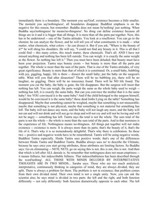 immediately there is a boundary. The moment you say'God', existence becomes a little smaller.
The moment you say'nothingness', all boundaries disappear. Buddhist emphasis is on the
negative for this reason, but remember: Buddha does not mean by'nothing' just nothing. When
Buddha says'nothingness' he means'no-thingness'. No thing can define existence because all
things are in it and it is bigger than all things. It is more than all the parts put together. Now, this
has to be understood -- one of the Tantra attitudes. You look at a roseflower. You can go to the
chemist; he can analyze the flower, and he will tell you of what constituents it is made -- what
matter, what chemicals, what colors -- he can dissect it. But if you ask, "Where is the beauty of
it?" he will shrug his shoulders. He will say, "I could not find any beauty in it. This is all that I
could find -- this many colors, this much matter, these chemicals. That's all. AND I have not
missed anything and nothing has been left outside. You can weigh: it is exactly the same weight
as the flower. So nothing has left it." Then you must have been deluded; that beauty must have
been your projection. Tantra says beauty exists -- but beauty is more than all the parts put
together. The whole is more than the sum of the parts. That is one of the Tantra attitudes, of very
great significance. Beauty is more than that of which it is constituted. Or, a small baby, bubbling
with joy, giggling, happy, life is there -- dissect the small baby; put the baby on the surgeon's
table. What will you find after dissection? There will be no bubbling joy, there will be no
laughter, no giggling. There will be no innocence found. There will be NO life found. The
moment you cut the baby, the baby is gone, the life disappears. But the surgeon will insist that
nothing has left. You can weigh; the parts weigh the same as the whole baby used to weigh --
nothing has left; it is exactly the same baby. But can you convince the mother that it is the same
baby? Are YOU convinced it is the same baby? And if the child belonged to the surgeon himself,
would he be convinced it is the same baby? these dead limbs Lying on the table? Something has
disappeared. Maybe that something cannot be weighed, maybe that something is not measurable;
maybe that something is not physical, maybe that something is not material but something has
left. The baby will not dance any more, and the baby will not laugh any more, and the baby will
not eat and will not drink and will not go to sleep and will not cry and will not be loving and will
not be angry -- something has left. Tantra says the total is not the whole. The sum total of the
parts is not the whole -- the whole is more than the sum total of the parts. And in that moreness is
the experience of life. Nothingness means no-thingness. All things put together will not make
existence -- existence is more. It is always more than its parts; that's the beauty of it, that's the
life of it. That's why it is so tremendously delightful. That's why there is celebration. So these
two -- positive and negative words have to be remembered. Tantra will be using negative words,
Buddhist Tantra especially. Hindu Tantra uses positive words; that's one of the differences
between Hindu Tantra and Buddhist Tantra. Buddha always uses no' to describe the Ultimate,
because he says once you start giving attributes, those attributes are limiting factors. So Buddha
says: Go on eliminating -- NETI, NETI; go on saying this is not, this is not, this is not. And then
that which is left after ALL denials is. So remember that nothingness does not mean emptiness --
it means fullness, but indescribable fullness. That indescribableness has been described through
the word'nothing'. ALL THOSE WITH MINDS DELUDED BY INTERPRETATIVE
THOUGHTS ARE IN TWO MINDS... Saraha says: Those who are too much analytical,
interpretative, continuously thinking in categories of mind, they are always divided, they are
split. There is always a problem for them. The problem is not in existence; that problem comes
from their own divided mind. Their own mind is not a single unity. Now, you can ask the
scientist also; he says mind is divided in two parts: the left and the right, and both function
differently -- not only differently: both function diametrically opposite to each other. The left
 