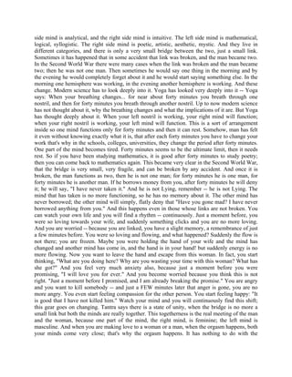 side mind is analytical, and the right side mind is intuitive. The left side mind is mathematical,
logical, syllogistic. The right side mind is poetic, artistic, aesthetic, mystic. And they live in
different categories, and there is only a very small bridge between the two, just a small link.
Sometimes it has happened that in some accident that link was broken, and the man became two.
In the Second World War there were many cases when the link was broken and the man became
two; then he was not one man. Then sometimes he would say one thing in the morning and by
the evening he would completely forget about it and he would start saying something else. In the
morning one hemisphere was working, in the evening another hemisphere is working. And these
change. Modern science has to look deeply into it. Yoga has looked very deeply into it -- Yoga
says: When your breathing changes... for near about forty minutes you breath through one
nostril, and then for forty minutes you breath through another nostril. Up to now modern science
has not thought about it, why the breathing changes and what the implications of it are. But Yoga
has thought deeply about it. When your left nostril is working, your right mind will function;
when your right nostril is working, your left mind will function. This is a sort of arrangement
inside so one mind functions only for forty minutes and then it can rest. Somehow, man has felt
it even without knowing exactly what it is, that after each forty minutes you have to change your
work that's why in the schools, colleges, universities, they change the period after forty minutes.
One part of the mind becomes tired. Forty minutes seems to be the ultimate limit, then it needs
rest. So if you have been studying mathematics, it is good after forty minutes to study poetry;
then you can come back to mathematics again. This became very clear in the Second World War,
that the bridge is very small, very fragile, and can be broken by any accident. And once it is
broken, the man functions as two, then he is not one man; for forty minutes he is one man, for
forty minutes he is another man. If he borrows money from you, after forty minutes he will deny
it; he will say, "I have never taken it." And he is not Lying, remember -- he is not Lying. The
mind that has taken is no more functioning, so he has no memory about it. The other mind has
never borrowed; the other mind will simply, flatly deny that "Have you gone mad? I have never
borrowed anything from you." And this happens even in those whose links are not broken. You
can watch your own life and you will find a rhythm -- continuously. Just a moment before, you
were so loving towards your wife, and suddenly something clicks and you are no more loving.
And you are worried -- because you are linked, you have a slight memory, a remembrance of just
a few minutes before. You were so loving and flowing, and what happened? Suddenly the flow is
not there; you are frozen. Maybe you were holding the hand of your wife and the mind has
changed and another mind has come in, and the hand is in your hand! but suddenly energy is no
more flowing. Now you want to leave the hand and escape from this woman. In fact, you start
thinking, "What are you doing here? Why are you wasting your time with this woman? What has
she got?" And you feel very much anxiety also, because just a moment before you were
promising, "I will love you for ever." And you become worried because you think this is not
right. "Just a moment before I promised, and I am already breaking the promise." You are angry
and you want to kill somebody -- and just a FEW minutes later that anger is gone, you are no
more angry. You even start feeling compassion for the other person. You start feeling happy: "It
is good that I have not killed him." Watch your mind and you will continuously find this shift;
this gear goes on changing. Tantra says there is a state of unity, when the bridge is no more a
small link but both the minds are really together. This togetherness is the real meeting of the man
and the woman, because one part of the mind, the right mind, is feminine; the left mind is
masculine. And when you are making love to a woman or a man, when the orgasm happens, both
your minds come very close; that's why the orgasm happens. It has nothing to do with the
 