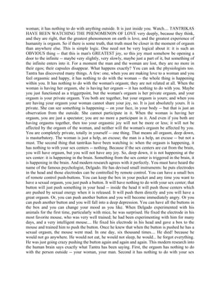 woman; it has nothing to do with anything outside. It is just inside you. Watch.... TANTRIKAS
HAVE BEEN WATCHING THE PHENOMENON OF LOVE very deeply, because they think,
and they are right, that the greatest phenomenon on earth is love, and the greatest experience of
humanity is orgasm. So if there is some truth, that truth must be closer in the moment of orgasm
than anywhere else. This is simple logic. One need not be very logical about it: it is such an
OBVIOUS thing -- that this is man's GREATEST joy, so this joy must somehow be opening a
door to the infinite -- maybe very slightly, very slowly, maybe just a part of it, but something of
the infinite enters into it. For a moment the man and the woman are lost, they are no more in
their egos; their capsules disappear. What happens exactly? You can ask the physiologists too.
Tantra has discovered many things. A few: one, when you are making love to a woman and you
feel orgasmic and happy, it has nothing to do with the woman -- the whole thing is happening
within you. It has nothing to do with the woman's orgasm; they are not related at all. When the
woman is having her orgasm, she is having her orgasm -- it has nothing to do with you. Maybe
you just functioned as a triggerpoint, but the woman's orgasm is her private orgasm, and your
orgasm is your private orgasm. You both are together, but your orgasm is yours; and when you
are having your orgasm your woman cannot share your joy, no. It is just absolutely yours. It is
private. She can see something is happening -- on your face, in your body -- but that is just an
observation from the outside. She cannot participate in it. When the woman is having her
orgasm, you are just a spectator; you are no more a participant in it. And even if you both are
having orgasms together, then too your orgasmic joy will not be more or less; it will not be
affected by the orgasm of the woman, and neither will the woman's orgasm be affected by you.
You are completely private, totally in yourself -- one thing. That means all orgasm, deep down,
is masturbatory. The woman is just a help, an excuse; the man is a help, an excuse -- but not a
must. The second thing that tantrikas have been watching is: when the orgasm is happening, it
has nothing to with your sex centers -- nothing. Because if the sex centers are cut from the brain,
you will have orgasm, but you will not have any joy. So, deep down, it is not happening at the
sex center: it is happening in the brain. Something from the sex center is triggered in the brain, it
is happening in the brain. And modern research agrees with it perfectly. You must have heard the
name of the famous psychologist, Delgado. He has devised small instruments: he puts electrodes
in the head and those electrodes can be controlled by remote control. You can have a small box
of remote control push-buttons. You can keep the box in your pocket and any time you want to
have a sexual orgasm, you just push a button. It will have nothing to do with your sex center; that
button will just push something in your head -- inside the head it will push those centers which
are pushed by sexual energy when it is released. It will push them directly and you will have a
great orgasm. Or, you can push another button and you will become immediately angry. Or you
can push another button and you will fall into a deep depression. You can have all the buttons in
the box and you can change your mood as you like. When Delgado experimented with his
animals for the first time, particularly with mice, he was surprised. He fixed the electrode in his
most favorite mouse, who was very well trained; he had been experimenting with him for many
days, and a very intelligent mouse.... He fixed his electrode in his head and gave a box to the
mouse and trained him to push the button. Once he knew that when the button is pushed he has a
sexual orgasm, the mouse went mad. In one day, six thousand times.... He died! because he
would not go anywhere. He would not eat, he would not sleep, he would... he forgot everything.
He was just going crazy pushing the button again and again and again. This modern research into
the human brain says exactly what Tantra has been saying. First, the orgasm has nothing to do
with the person outside -- your woman, your man. Second it has nothing to do with your sex
 