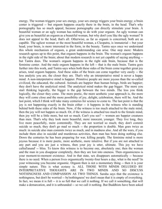energy. The woman triggers your sex energy, your sex energy triggers your brain energy; a brain
center is triggered -- but orgasm happens exactly there in the brain, in the head. That's why
pornography has so much appeal, because pornography can directly stimulate your brain. A
beautiful woman or an ugly woman has nothing to do with your orgasm. An ugly woman can
give you as beautiful an orgasm as a beautiful woman, but why don't you like the ugly woman? It
does not appeal to the head, that's all. Otherwise, as far as orgasm is concerned, both are as
capable. The ugliest woman or the most beautiful woman, a Cleopatra, is immaterial -- but your
head, your brain, is more interested in the form, in the beauty. Tantra says once we understand
this whole mechanism of orgasm, a great understanding can arise. One step more: Modern
research agrees up to this point, that orgasm happens in the brain. The woman's orgasm happens
in the right side of the brain; about that modern research is not yet capable of saying anything --
but Tantra does. The woman's orgasm happens in the right side brain, because that is the
feminine center. And the male orgasm happens in the left -- that is the male brain. Tantra goes
further into this work, and Tantra says when both these sides of the brain come together great joy
arises, total orgasm happens. And these sides of the brain can come together very easily -- the
less analytic you are, the closer they are. That's why an interpretative mind is never a happy
mind. A non-interpretative mind is happier. Primitive people are more joyous than the so-called
civilized, the educated, the cultured. Animals are happier than human beings, birds are happier;
they don't have the analytical mind. The analytical mind makes the gap bigger. The more you
start thinking logically, the bigger is the gap between the two minds. The less you think
logically, the closer they come. The more poetic, the more aesthetic your approach is, the more
they will come close and the more possibility of joy, delight, celebration, there will be. And the
last point, which I think will take many centuries for science to come to. The last point is that the
joy is not happening exactly in the brain either -- it happens in the witness who is standing
behind both these sides af the brain. Now, if the witness is too much attached to the male mind,
then the joy will not happen so much. Or, if the witness is attached too much to the female mind,
then joy will be a little more, but not so much. Can't you see? -- women are happier creatures
than men. That's why they look more beautiful, more innocent, younger. They live long, they
live more peacefully, more contentedly. They are not worried so much; they don't commit
suicide so much, they don't go mad so much -- the proportion is double. Man goes twice as
much: in suicide also man commits twice as much, and in madness also. And all the wars, if you
include them also in suicidal and murderous activities, then man has been doing nothing else.
Down the centuries he has been preparing for war, killing people. The feminine mind is more
joyous because it is more poetic, more aesthetic, more intuitive. But if you are not attached to
any part and you are just a witness, then your joy is utter, ultimate. This joy we have
called'anand' -- bliss. To know this witness is to become one, absolutely one; then the woman
and the man in you disappear completely, then they are lost into oneness. Then orgasmicness is
your moment-to-moment existence. And in that state, sex disappears automatically -- because
there is no need. When a person lives orgasmically twenty-four hours a day, what is the need? In
your witnessing you become orgasmic. Orgasm then is not a momentary thing -- then it is your
simple nature. This is what ecstasy is. ALL THOSE WITH MINDS DELUDED BY
INTERPRETATIVE THOUGHTS ARE IN TWO MINDS AND SO DISCUSS
NOTHINGNESS AND COMPASSION AS TWO THINGS. Saraha says that the existence is
nothingness, but don't be worried -- by'nothingness' we don't mean that it is empty of everything.
In fact, we mean it is full -- it is so full that we call it nothing. If we call it something, that will
make a demarcation, and it is unbounded -- so we call it nothing. But Buddhists have been asked
 