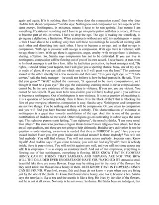 again and again: If it is nothing, then from where does the compassion come? then why does
Buddha talk about compassion? Saraha says: Nothingness and compassion are two aspects of the
same energy. Nothingness, in existence, means: I have to be non-egoistic. Ego means: I am
something. If existence is nothing and I have to go into participation with this existence, if I have
to become part of this existence, I have to drop the ego. The ego is making me somebody, is
giving me a definition, a limitation. When existence is without any self, it is nothingness -- anatta
-- then I have also to be a nothing; only then will these two nothings be capable of meeting with
each other and dissolving into each other. I have to become a no-ego, and in that no-ego is
compassion. With ego is passion: with no-ego is compassion. With ego there is violence: with
no-ego there is love. With ego there is aggression, anger, cruelty: with no-ego there is kindness,
sharing, affection. So, Saraha says compassion has not to be cultivated. If you can live in
nothingness, compassion will be flowing out of you of its own accord. I have heard: A man went
to his bank manager to ask for a loan. After he had taken particulars, the bank manager said, "By
rights, I should refuse your request, but I will give you a sporting chance. Now, one of my eyes
is made of glass: if you can tell me which one it is I will grant you the loan." The customer
looked at the other intently for a few moments and then said, "It is your right eye, sir." "That's
correct," said the bank manager -- he could not believe it, how he had guessed it. He said, "How
did you guess?" "Well," replied the customer, "it appeared to be more compassionate, so I
thought it must be a glass eye." The ego, the calculating, cunning mind, is never compassionate,
cannot be. In the very existence of the ego, there is violence. If you are, you are violent. You
cannot be non-violent. If you want to be non-violent, you will have to drop your I, you will have
to become a nothingness. Out of nothingness is non-violence. It is not a question of practising it;
it is a question of becoming nobody, then it flows. It is the block of the'I' that is blocking the
flow of your energies; otherwise, compassion is easy. Saraha says: Nothingness and compassion
are not two things. You be nothing and there will be compassion. Or, you attain to compassion
and you will find you have become nothing, a nobody. This characterization of existence as
nothingness is a great step towards annihilation of the ego. And this is one of the greatest
contributions of Buddha to the world. Other religions go on cultivating in subtle ways the same
ego. The righteous person starts feeling, "I am righteous"; the moralist thinks, "I am more moral
than others." The man who practises religion thinks himself more religious than others, but these
are all ego qualities, and these are not going to help ultimately. Buddha says cultivation is not the
question -- understanding, awareness is needed that there is NOBODY in you! Have you ever
looked inside? Have you ever gone inside and looked around? Is there anybody? You will not
find anybody. You will find silence. You will not come across anybody. Socrates says: Know
thyself! And Buddha says: If you come to know, you will not find any'thyself'; there is nobody
inside, there is pure silence. You will not hit against any wall, and you will not come across any
self. It is emptiness. It is as empty as existence itself. And out of that emptiness, everything is
flowing; out of that nothingness, everything is flowing. BEES KNOW THAT IN FLOWERS
HONEY CAN BE FOUND. THAT SAMSARA AND NIRVANA ARE NOT TWO HOW
WILL THE DELUDED EVER UNDERSTAND? HAVE YOU WATCHED IT? Around a small
beautiful lake there are many flowers. Frogs may be sitting just by the roots of the flowers, but
they don't know that flowers have honey in them. BEES KNOW THAT IN FLOWERS HONEY
CAN BE FOUND. Waterfowl, swans, fish and frogs do not know -- even when they are living
just by the side of the plants. To know that flowers have honey, one has to become a bee. Saraha
says the tantrika is like a bee and the ascetic is like a frog. He lives by the side of the flowers,
and he is not at all aware. Not only is he not aware: he denies. He thinks bees are indulgent, that
 