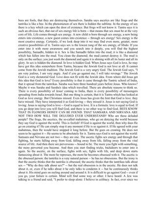 bees are fools, that they are destroying themselves. Saraha says ascetics are like frogs and the
tantrika is like a bee. In the phenomenon of sex there is hidden the sublime. In the energy of sex
there is a key which can open the door of existence. But frogs will not know it. Tantra says it is
such an obvious fact, that out of sex energy life is born -- that means that sex must be at the very
core of life. Life comes through sex energy. A new child is born through sex energy, a new being
enters into existence, a new guest comes into existence -- through sex energy! Sex energy is the
most creative energy. Certainly, if we look deep into it we may find even more, greater, more
creative possibilities of it. Tantra says sex is the lowest rung of the sex energy, of libido. If you
enter into it with more awareness and you search into it deeply, you will find the highest
possibility, Samadhi, hidden in it. Sex is like Samadhi fallen into the mud; it is like a diamond
which has fallen into the mud. You clean the diamond; the mud cannot destroy it. The mud is
only on the surface; you just wash the diamond and again it is shining with all its luster and all its
glory. In sex is hidden the diamond. In love is hidden God. When Jesus says God is love, he may
have got this idea somewhere from Tantra, because the Jewish God is not love at all. It cannot
come from the Jewish tradition. The Jewish God is a very angry God. The Jewish God says, "I
am very jealous, I am very angry. And if you go against me, I will take revenge." The Jewish
God is a very dictatorial God. Love does not fit with the Jewish idea. From where did Jesus get
this idea that God is love? Every possibility is that it came through the Tantric school of India,
that it spread from the tantrikas. Saraha was here three hundred years before Jesus. Who knows?
Maybe it was Saraha and Saraha's idea which travelled. There are absolute reasons to think so.
There is every possibility of Jesus' coming to India, there is every possibility of messengers
spreading from India towards Israel. But one thing is certain, that it is Tantra which has looked at
God as love energy. But Christians missed. Even Jesus has given the hint that God is love. they
have missed. They have interpreted it as God-loving -- they missed it. Jesus is not saying God is
loving: Jesus is saying God is love -- God is equal to love. It is a formula: love is equal to God. If
you go deep into love you will find God, and there is no other way to find God. BEES KNOW
THAT IN FLOWERS HONEY CAN BE FOUND. THAT SAMSARA AND NIRVANA ARE
NOT TWO HOW WILL THE DELUDED EVER UNDERSTAND? Who are these deluded
people? The frogs, the ascetics, the so-called mahatmas, who go on denying the world because
they say God is against the world. This is foolish! If God is against the world, then why does He
go on creating it? He can simply stop it any moment if He is so against it. If He agreed with your
mahatmas, then He would have stopped it long before. But He goes on creating. He does not
seem to be against it -- He seems to be absolutely for it. Tantra says God is not against the world:
Samsara and Nirvana are not two -- they are one. The ascetic fights sex energy and through that
fighting, he starts falling away from God, falling away from life, falling away from the vital
source of life. And then there are perversions -- bound to be. The more you fight with something,
the more perverted you become. And then you start finding tricks, backdoors to enter into it
again. So the ascetic, on the surface, fights with sex, fights with life, and deep down starts
fantasizing about it. The more he represses, the more he becomes obsessed with it. The ascetic is
the obsessed person: the tantrika is a very natural person -- he has no obsessions. But the irony is
that the ascetic thinks that the tantrika is obsessed; the ascetic thinks that the tantrikas talk about
sex -- "Why do they talk about sex?" -- but the real obsession is in the ascetic. He does not talk
about it, or, even if he talks about it he only talks to condemn it -- but he continuously thinks
about it. His mind goes on reeling around and around it. It is difficult to go against God -- even if
you go, your failure is certain. Mind will find some way or other. I have heard: A Jew was
talking to a friend and said, "I prefer to sleep alone. I believe in celibacy. In fact, ever since we
 