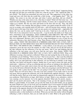were married, my wife and I have had separate rooms." "But," said the friend, "supposing during
the night you feel that you would like a little love, what do you do?" "Oh," replied the other, "I
just whistle." The friend was astonished, but went on to ask, "But supposing it is the other way
round and your wife feels that she would like a little loving -- what happens then?" "Oh," he
replied, "she comes to my door and taps, and when I answer says,'Ikey, did you whistle?'"
Whether you stay in the same room or not, what does it matter? Mind will find some way -- the
mind will start whistling. And the woman cannot whistle, of course; she is expected not to be so
vulgar as to whistle. But she can come and knock on the door and can ask, "Ikey, did YOU
whistle?" Mind is very cunning. But one thing is certain: you cannot escape the reality of life. If
you try to escape, your cunning mind will find ways -- and will become more cunning. And you
will be more in the trap of the mind. I can't see any ascetic ever realizing truth -- impossible. He
denies life: how can he realize truth? Truth has to be alive. Truth has to be with life, in life.
That's why to my sannyasins I never say leave life -- I say be in life. Be totally in it! There is the
door, somewhere in the marketplace. THAT SAMSARA AND NIRVANA ARE NOT TWO,
says Saraha, HOW WILL THE DELUDED EVER UNDERSTAND? But the frogs? how will
they ever understand? Become a bee! Let this be a deep remembrance in you, at least for my
sannyasins: Become a bee; don't become a frog. These flowers of life are carrying the honey of
God... collect. WHEN THE DELUDED IN A MIRROR LOOK THEY SEE A FACE, NOT A
REFLECTION. SO THE MIND THAT HAS TRUTH DENIED RELIES ON THAT WHICH IS
NOT TRUE. THE MIND IS LIKE A MIRROR -- it only reflects, it can only give you a shadow
experience; never the real, never the original. It is like a lake, and you can see the full moon in
the lake reflected, but the reflection is not the real moon. And if you start thinking that the
reflection is the real moon, you will never find the real moon. Says Saraha: WHEN THE
DELUDED IN A MIRROR LOOK THEY SEE A FACE, NOT A REFLECTION. What is the
difference in seeing a face and not a reflection? When you start seeing the face in the mirror, you
are deluded; you are thinking, "That is my face." That is not your face -- that is just the reflection
of your face. In the mirror there can be no real face, only reflections. Mind is a mirror! It reflects
reality, but if you start believing in that reflection, you are believing in untruth, in the image.
And that very belief will become a barrier. Saraha says if you want to know the truth, put the
mind aside -- otherwise it will go on reflecting and you will go on looking at the reflection. Put
the mind aside! If you really want to know the real, then go against the reflection. For example,
you see the full moon reflected in the lake. Now, where are you going to seek the full moon? Are
you going to take a jump into the lake? Are you going to dive deep into the lake to find the
moon? Then you will never find it. You may even miss yourself. If you really want to see the
real moon, then go against the reflection, just in the diametrically opposite direction -- then you
will find the moon. Don't go in the mind; go diametrically opposite to the mind. Mind analyzes:
you synthesize. Mind believes in logic: don't believe in logic. Mind is very calculative, mind is
very cunning: you be innocent. Go in the opposite direction! Mind asks for proofs, reasons --
don't ask for proofs and reasons. That is the meaning of trust: go into the opposite direction.
Mind is a great doubter. If you doubt, you go into the mind. If you don't doubt, you go against
the mind. Doubt not! Life is to be lived, not to be doubted. Life is to be trusted. Go hand in hand
with trust and you will find truth: go with doubt and you. will go astray. The search for truth is
the search in the opposite direction of the mind because mind is a mirror, it reflects. And to put
the mind aside is what meditation is all about; to put the thoughts aside, thinking aside,
mentation aside, is what meditation is all about. When you can look into reality without thoughts
reflecting it, truth is herenow, then you are truth and all is truth. Mind is the great faculty of
 