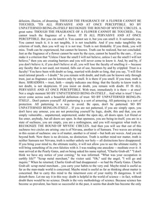 delusion, illusion, of dreaming. THOUGH THE FRAGRANCE OF A FLOWER CANNOT BE
TOUCHED, 'TIS ALL PERVASIVE AND AT ONCE PERCEPTIBLE. SO BY
UNPATTERNED BEING-IN-ITSELF RECOGNIZE THE ROUND OF MYSTIC CIRCLES. A
great sutra: THOUGH THE FRAGRANCE OF A FLOWER CANNOT BE TOUCHED... You
cannot touch the fragrance of a flower. IT IS ALL PERVASIVE AND AT ONCE
PERCEPTIBLE. But you can smell it. You cannot see it, but you can smell it. It surrounds you.
You cannot touch it; it is not tangible, it is not touchable. And if you make tangibility the
criterion of truth, then you will say it is not true. Truth is not thinkable. If you think, you will
miss. Truth can be experienced, but cannot be known. Truth can be realized, but not concluded.
Just as the fragrance of a flower cannot be seen by the eyes, cannot be heard by the ears... if you
make it a criterion that "Unless I hear the smell I will not believe, unless I see the smell I will not
believe," then you are creating barriers and you will never come to know it. And, by and by, if
you don't believe it, if you don't believe at all, you will lose the faculty of smelling it -- because
any faculty that is not used, not trusted, falls out of use, becomes by and by crippled. Trust is a
faculty! You have been with doubt so long, married with doubt so long, that you say, "I will first
need rational proofs -- I doubt." So you remain with doubt, and truth can be known only through
trust, just as fragrance can be known only by smell. It is there if you smell. If you trust, truth is
there. SHRADDHA -- trust, faith -- simply indicates one thing: that the faculty to know truth is
not doubt, is not skepticism. If you insist on doubt, you remain with doubt. IT IS ALL
PERVASIVE AND AT ONCE PERCEPTIBLE. With trust, immediately it is there -- at once!
Not a single moment SO BY UNPATTERNED BEING-IN-ITSELF... And what is trust? I have
never come across such a beautiful definition of trust: SO BY UNPATTERNED BEING-IN-
ITSELF... Don't pattern yourself! All patterning is a sort of armoring. All patterning is a sort of
protection. All patterning is a way to avoid. Be open, don't be patterned. SO BY
UNPATTERNED BEING-IN-ITSELF... If you are not patterned, if you are simply open, you
don't have any armour, you are not protecting yourself by logic, doubt, this and that, you are
simply vulnerable... unpatterned, unprotected, under the open sky, all doors open. Let friend or
foe enter, anybody, but all doors are open. In that openness, you are being-in-itself, you are in a
state of suchness, you are empty, you are a nothingness, and you will recognize what truth is:
RECOGNIZE THE ROUND OF MYSTIC CIRCLES. And then you will see that out of this
suchness two circles are arising: one is of Nirvana, another is of Samsara. Two waves are arising
in this ocean of suchness: one is of matter, another is of mind -- but both are waves. And you are
beyond both. Now there is no division, no distinction. Truth is neither mind nor matter, truth is
neither Samsara nor Nirvana, truth is neither unholy nor holy -- all distinctions have disappeared.
If you bring your mind to, the ultimate reality, it will not allow you to see the ultimate reality. It
will bring something of its own falsities with it. I was reading one anecdote -- meditate over it: A
man arrived at the Pearly Gates, and on being asked his name replied, "Charlie Grab-all." "I don't
think we have any notice of your coming," he was informed. "What was your occupation in
earthly life?" "Scrap metal merchant," the visitor said. "Oh," said the angel, "I will go and
inquire." When he returned, Charlie Grab-all had disappeared -- so had the Pearly Gates. Charlie
Grab-all: scrap metal merchant... you carry your habits to the very end. Maybe mind is useful as
far as the man-made world is concerned. Maybe mind is useful as far as thinking about matter is
concerned. But to carry this mind to the innermost core of your reality IS dangerous. It will
disturb there. Let me say it in this way: doubt is helpful in the world of science -- in fact, without
doubt there would be no science. Doubt is the very methodology of science. Because science has
become so prevalent, has been so successful in the past, it seems that doubt has become the only
 