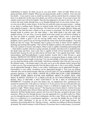 methodology to inquire. So when you go in, you carry doubt -- that's not right. When you are
going outwards, doubt is helpful. When you are going inwards, doubt is a barrier. Trust, less and
less doubt -- if you want to come in, doubt less and less and less and let there be a moment when
there is no doubt left. In that state of no-doubt, you will be at the center. If you want to know the
outside world, trust will not be helpful. That also has happened in the past in the East. We came
to know the inner reality through trust, so we thought through trust we can create science also --
we were never able to create science. In the East we could not create any great science -- nothing
to say about it, nothing much. Because we entered inside with trust, we thought trust was the
only method of inquiry -- that was fallacious. We tried trust on the outside objective things and
we failed. The East has been a failure as far as science is concerned. The West has succeeded
through doubt in science; now, the same fallacy -- they think doubt is the only right, valid
method to know. It is not. Now, if you try doubt in the inner world, you will fail as certainly as
the East has failed in scientific growth. Doubt is good about objects; trust is good about
subjectivity. Doubt is good if you are moving further away from your center towards the
periphery; trust is good if you are moving towards the center away from the periphery. Trust and
doubt are like two wings. The humanity that is going to be born in future will be capable of
doubting and trusting both together. That will be the highest synthesis: the synthesis of East and
West, the synthesis of science and religion. When a man is capable of doubting and trusting both
-- when doubt is needed, when he is going outwards, he doubts; and when trust is needed he puts
the doubt aside and trusts. And a man who is capable of both will be beyond both, certainly
beyond both, because he will use both and he will know that "I am separate from both." That's
transcendence, that'*beyondbothness' is great freedom. Exactly that is what Nirvana is: great
freedom. MEDITATE ON THESE SUTRAS. Saraha is saying great things in simple words. He
was showering his great insight on the king. You can also partake of this great insight. You can
go very deep into human reality with Saraha. And always remember: that is the only way to go to
the ultimate reality -- the human reality is the only way to go to the ultimate reality, because that
is where you are. One can proceed only from the place where one is. Sex is your reality: Samadhi
can be approached through it. Body is your reality: bodilessness can be approached through it.
Outwardness is your reality: inwardness can be approached through it. Your eyes are looking
outwards: they can be turned inwards. 8Be true to love28 April 1977 am in Buddha Hall The first
question: Question 1 I AM A FROG. I KNOW I'M A FROG BECAUSE I LIKE SWIMMING
IN MURKY DARK GREEN WATER AND HOPPING ABOUT IN SLIMY MUD. AND
WHAT IS HONEY ANYWAY? IF A FROG CAN BE IN AN UNPATTERNED STATE OF
BEING, WILL IT BECOME A BEE? CERTAINLY! TO BE A BEE IS EVERYBODY'S
POSSIBILITY. Everybody can grow into being a bee. An unpatterned, alive, spontaneous life,
moment-to-moment life, is the gate to it, the key to it. If one can live not out of the past then one
is a bee, and then there is honey all around. I know it is difficult to explain this to a frog. The
question is right: "What is honey anyway?" The frog has never known about it. And he lives just
at the root of the plant where flowers bloom and bees collect honey, but he has not moved in that
dimension. By'frog' Saraha means a person who lives out of the past, encaged in the past, in the
memories. When you live through the past, you only apparently live, you don't really live. When
you live through the past you live like a mechanism, not like a man. When you live through the
past, it is a repetition, it is a monotonous repetition -- you miss the delight, the joy of life and
existence. That's what'honey' is: the joy of life, the sweetness of just being herenow, the
sweetness of just being able to be. That joy is honey... and there are millions of flowers blooming
all around. The whole existence is full of flowers. If you know how to collect honey, if you know
 