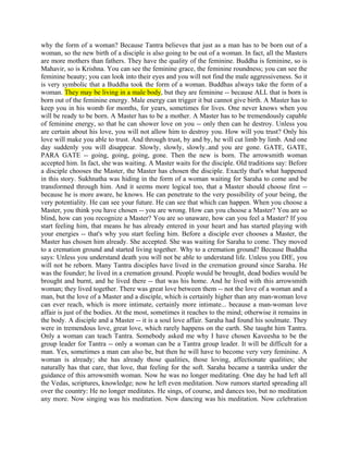 why the form of a woman? Because Tantra believes that just as a man has to be born out of a
woman, so the new birth of a disciple is also going to be out of a woman. In fact, all the Masters
are more mothers than fathers. They have the quality of the feminine. Buddha is feminine, so is
Mahavir, so is Krishna. You can see the feminine grace, the feminine roundness; you can see the
feminine beauty; you can look into their eyes and you will not find the male aggressiveness. So it
is very symbolic that a Buddha took the form of a woman. Buddhas always take the form of a
woman. They may be living in a male body, but they are feminine -- because ALL that is born is
born out of the feminine energy. Male energy can trigger it but cannot give birth. A Master has to
keep you in his womb for months, for years, sometimes for lives. One never knows when you
will be ready to be born. A Master has to be a mother. A Master has to be tremendously capable
of feminine energy, so that he can shower love on you -- only then can he destroy. Unless you
are certain about his love, you will not allow him to destroy you. How will you trust? Only his
love will make you able to trust. And through trust, by and by, he will cut limb by limb. And one
day suddenly you will disappear. Slowly, slowly, slowly..and you are gone. GATE, GATE,
PARA GATE -- going, going, going, gone. Then the new is born. The arrowsmith woman
accepted him. In fact, she was waiting. A Master waits for the disciple. Old traditions say: Before
a disciple chooses the Master, the Master has chosen the disciple. Exactly that's what happened
in this story. Sukhnatha was hiding in the form of a woman waiting for Saraha to come and be
transformed through him. And it seems more logical too, that a Master should choose first --
because he is more aware, he knows. He can penetrate to the very possibility of your being, the
very potentiality. He can see your future. He can see that which can happen. When you choose a
Master, you think you have chosen -- you are wrong. How can you choose a Master? You are so
blind, how can you recognize a Master? You are so unaware, how can you feel a Master? If you
start feeling him, that means he has already entered in your heart and has started playing with
your energies -- that's why you start feeling him. Before a disciple ever chooses a Master, the
Master has chosen him already. She accepted. She was waiting for Saraha to come. They moved
to a cremation ground and started living together. Why to a cremation ground? Because Buddha
says: Unless you understand death you will not be able to understand life. Unless you DIE, you
will not be reborn. Many Tantra disciples have lived in the cremation ground since Saraha. He
was the founder; he lived in a cremation ground. People would be brought, dead bodies would be
brought and burnt, and he lived there -- that was his home. And he lived with this arrowsmith
woman; they lived together. There was great love between them -- not the love of a woman and a
man, but the love of a Master and a disciple, which is certainly higher than any man-woman love
can ever reach, which is more intimate, certainly more intimate... because a man-woman love
affair is just of the bodies. At the most, sometimes it reaches to the mind; otherwise it remains in
the body. A disciple and a Master -- it is a soul love affair. Saraha had found his soulmate. They
were in tremendous love, great love, which rarely happens on the earth. She taught him Tantra.
Only a woman can teach Tantra. Somebody asked me why I have chosen Kaveesha to be the
group leader for Tantra -- only a woman can be a Tantra group leader. It will be difficult for a
man. Yes, sometimes a man can also be, but then he will have to become very very feminine. A
woman is already; she has already those qualities, those loving, affectionate qualities; she
naturally has that care, that love, that feeling for the soft. Saraha became a tantrika under the
guidance of this arrowsmith woman. Now he was no longer meditating. One day he had left all
the Vedas, scriptures, knowledge; now he left even meditation. Now rumors started spreading all
over the country: He no longer meditates. He sings, of course, and dances too, but no meditation
any more. Now singing was his meditation. Now dancing was his meditation. Now celebration
 