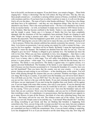 how to be joyful, you become an emperor. If you don't know, you remain a beggar.... These birds
singing here -- honey is showering! The bee will collect; the frog will miss. This sky, this sun,
these people around you -- everybody is carrying infinite sources of honey, everybody is flowing
with sweetness and love. If you know how to collect it and how to taste it, it is all over the place.
God is all over the place... The taste of God is what Saraha calls'honey'. The bee has a few things
and those have to be understood -- and they are very dangerous things. One: the bee is never
attached to any flower. That is the most profound secret -- the bee is not attached to any flower.
It has no nuclear family -- no wife, no husband. It simply moves wherever ANY flower invites it.
It has freedom. Man has become confined to the family. Tantra is very much against family --
and the insight is great. Tantra says it is because of family that love has been completely
damaged, that the sweetness of life has completely been poisoned. People are clinging to each
other. People are trying to possess each other -- not to enjoy but to possess. Possession has
become the enjoyment. There has happened a great shift: you are with a woman not to enjoy her,
you are NOT enjoying her; you are with a man not to enjoy the man, you are NOT enjoying at all
-- but to possess. Politics has entered, ambition has entered, economics has entered... Love is not
there. Love knows no possession. I am not saying you cannot live with a woman for long -- you
can live for lives together -- but there will be no family. By'family' I mean the legal possession;
by'family' I mean the demand. The husband can demand from the wife; he can say, "You are
obliged to give me love!" Nobody is obliged to give anybody love. The husband can force the
wife to love him. When you can force somebody to love, love disappears -- then there is only
pretension. Then the wife is fulfilling a duty. Then the husband is fulfilling a duty. Duty is not
love! Love is honey: duty is white sugar. You will suffer from diabetes sooner or later. It is
poison, it is pure poison -- white sugar. Yes, it tastes similar, a little bit like the honey, but it is
not honey. The family is very possessive. The family is against man, it is against society, it is
against universal brotherhood. The boundary of the family is your imprisonment. You may not
feel it because you have become accustomed to it. Crossing the boundary of a country, have you
not felt humiliated? Then you know that the country was not your country -- it was a great
prison. Getting out and coming in you will know -- at the checking post, at the airport. You will
know while passing through the customs that you are a prisoner; freedom was bogus, just holy
cow dung. But living in a country, if you don't cross the boundary you will never know about it.
You will think you are free. You are NOT free! Yes, the rope is big, you can move around, but
you are not free. And so is the case with the family. If you start crossing the boundary then you
will know you are imprisoned. If you start loving the neighbor then your family will be against
you. If you are happy with some other woman, your wife is your enemy. If you are dancing with
some other man, your husband is mad at you; he would like to kill you -- and just the other day
he was saying, "I love you so much... I can die for you." Just cross the boundary! and you will
know that you are a prisoner. Never cross the boundary, and you can live in blissful ignorance
that everything is okay. It is attachment, it is possessiveness, that has destroyed your capacity to
go to many flowers, to taste all the flowers. Just think of a bee only collecting honey from one
flower -- that honey will not be very rich. The richness comes out of the variety. Your life is
boring; it is not rich. People come to me and they say, "I am bored! What should I do?" And they
are doing everything to get bored, and they are thinking that boredom is happening from
somewhere else. Now, you are living with a woman you don't love any more, but your scriptures
say: once you have promised, you have to fulfill the promise -- be a man of promise! Once you
are committed you have to fulfill the commitment. Now, if you are bored, nothing is surprising.
Love has disappeared! It is as if you are forced to eat the same thing every day: how long will
 