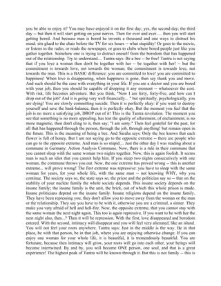 you be able to enjoy it? You may have enjoyed it on the first day; yes, the second day; the third
day -- but then it will start getting on your nerves. Then for ever and ever..... then you will start
getting bored. And because man is bored he invents a thousand and one ways to distract his
mind: sits glued to the chair before the TV for six hours -- what stupidity! Or goes to the movie,
or listens to the radio, or reads the newspaper, or goes to clubs where bored people just like you
gather together. Somehow one is trying to distract oneself from the boredom that has happened
out of the relationship. Try to understand.... Tantra says: Be a bee -- be free! Tantra is not saying
that if you love a woman then don't be together with her -- be together with her! -- but the
commitment is towards love, not towards the woman; the commitment is towards love, not
towards the man. This is a BASIC difference: you are committed to love! you are committed to
happiness! When love is disappearing, when happiness is gone, then say thank you and move.
And such should be the case with everything in your life. If you are a doctor and you are bored
with your job, then you should be capable of dropping it any moment -- whatsoever the cost.
With risk, life becomes adventure. But you think, "Now I am forty, forty-five, and how can I
drop out of the job? And it is going very well financially... " but spiritually, psychologically, you
are dying! You are slowly committing suicide. Then it is perfectly okay: if you want to destroy
yourself and save the bank-balance, then it is perfectly okay. But the moment you feel that the
job is no more a satisfying job, DROP out of it! This is the Tantra revolution. The moment you
see that something is no more appealing, has lost the quality of allurement, of enchantment, is no
more magnetic, then don't cling to it, then say, "I am sorry." Then feel grateful for the past, for
all that has happened through the person, through the job, through anything! but remain open in
the future. This is the meaning of being a bee. And Saraha says: Only the bee knows that each
flower is full of honey. But I am not saying go to the opposite extreme -- there are people who
can go to the opposite extreme. And man is so stupid.... Just the other day I was reading about a
commune in Germany: Action Analysis Commune. Now, there is a rule in their commune that
you cannot sleep with the same woman two nights together. Now, this is again foolish. It seems
man is such an idiot that you cannot help him. If you sleep two nights consecutively with one
woman, the commune throws you out. Now, the one extreme has proved wrong -- this is another
extreme... will prove wrong! The first extreme was repressive: you have to sleep with the same
woman for years, for your whole life, with the same man -- not knowing WHY, why you
continue. The society says so, the state says so, the priest and the politician say so -- that on the
stability of your nuclear family the whole society depends. This insane society depends on the
insane family; the insane family is the unit, the brick, out of which this whole prison is made.
Insane politicians depend on the insane family. Insane religions depend on the insane family.
They have been repressing you; they don't allow you to move away from the woman or the man
or the relationship. They say you have to be with it, otherwise you are a criminal, a sinner. They
make you very afraid of hell and hell-fire. Now, the opposite extreme, that you cannot stay with
the same woman the next night again. This too is again repressive. If you want to be with her the
next night also, then...? Then it will be repression. With the first, love disappeared and boredom
entered. With the second, intimacy will disappear and you will feel very alienated, like an island.
You will not feel your roots anywhere. Tantra says: Just in the middle is the way. Be in that
place, be with that person, be in that job, where you are enjoying otherwise change. If you can
enjoy one woman for your whole life, it is beautiful, it is tremendously beautiful. You are
fortunate, because then intimacy will grow, your roots will go into each other, your beings will
become intertwined. By and by, you will become ONE person, one soul, and that is a great
experience! The highest peak of Tantra will be known through it. But this is not family -- this is
 
