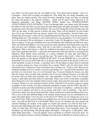 love affair. You have gone into the very depth of love. Now these kind of people -- this A.A.
Commune -- these kind of people are dangerous! They think they are doing something very
great. They are simply reacting. The society has done something wrong, now they are reacting
too much and going to the opposite extreme -- which will be again wrong. Man has to be
balanced somewhere, first thing. SECOND THING: Saraha says UNSTRUCTURED,
UNPATTERNED STATE OF BEING. If you live through habit, you cannot enjoy life because
the habit is of the old. How can you enjoy the same thing again and again and again? Your mind
remains the same, then there will be boredom. You can even change the woman and the man, but
YOU are the same, so fifty percent is always the same. There will be boredom. So first Tantra
says: Never get obsessed with any person, remain free of personalities. Second Tantra says:
Remain free of your past -- then you are a hundred percent free like a bee. You can fly anywhere.
Nothing holds you. Your freedom is utter. Don't persist in your past pattern. Try to be inventive,
try to be innovative! Be an adventurer, a discoverer. Enjoy life through new ways; FIND new
ways to enjoy it. In fact, go on finding new ways of doing the same old thing, but find new ways.
There are infinite possibilities. You can come to the same experience from many doors, and each
door will give you a different vision. Then life is rich, there is sweetness, there is joy, there is
celebration. That is what honey is. Don't be confined in the pattern of a frog. Yes, the frog can
hop a little, jump here and there -- cannot fly and cannot know that each flower is carrying divine
fragrance. What Saraha means by'honey' is a poetic metaphor for God, that each being is
carrying divinity. People come to me and they say, "We want to know God -- where is God?"
Now, the question is just absurd. WHERE IS HE NOT? You ask WHERE He is; you must be
dead blind. Can't you see Him? Only He is! In the tree and in the bird, in the animal, in the river,
in the mountain, in man, in woman... everywhere He is. He has taken so many forms to surround
you, to dance around you. From everywhere He is saying "Hello!" and you don't listen. From
everywhere He is calling you. From everywhere He is inviting you: "Come to me!" But you are
somehow keeping your eyes closed, or you have got blinkers on -- you don't look anywhere. You
just look in a very narrow way, in a very focussed way. If you are looking for money, you only
look for money; then you don't look anywhere else. If you are looking for power, you look only
for power and you don't look anywhere else. And remember: in money; God is not because
money is man-made and God cannot be man-made. When I say God is everywhere, remember
those things have not to be included which man has made. God cannot be man-made. God is not
in money. Money is a very cunning invention of man. And God is not in power; that too is again
a madness of man. Just the very idea to dominate somebody is insane. Just the VERY idea that "I
should be in power and others should be powerless" is the idea of a madman -- a destructive idea.
God is not in politics and God is not in money and God is not in ambition -- but God is
everywhere where man has not destroyed Him, where man has not created something of his own.
This is one of the most difficult things in the modern world, because you are surrounded by too
many man-made things. Can't you just see the fact of it?! When you are sitting near a tree, it is
easy to feel God. When you are sitting on an asphalt road, you can go on searching on the asphalt
road... you will not find God. It is too HARD. When you are in a modern city, just cement and
concrete buildings all around, in the jungle of cement and concrete you will not feel God --
because man-made things don't grow. That is one of the problems: man-made things don't grow -
- they are dead, they don't have any life. God-made things grow. Even mountains grow! The
Himalayas are still growing, still getting higher and higher. A tree grows, a child grows. Man-
made things don't grow -- even the greatest. Even a painting of a Picasso will never grow. So
what to say about a cement, concrete building? Even the music of Beethoven will never grow, so
 