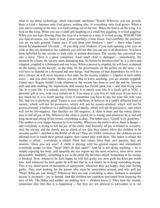 what to say about technology, about man-made machines? Watch! Wherever you see growth,
there is God -- because only God grows, nothing else. In everything only God grows. When a
new leaf is coming in the tree, it is God coming out of the tree. When the bird is on the wing, it is
God on the wing. When you see a small girl laughing or a small boy giggling, it is God giggling.
When you see tears flowing from the eyes of a woman or a man, it is God crying. WHEREVER
you find aliveness, yes, there is God. Listen carefully. Come closer. Feel carefully. Be cautious!
you are on holy ground. Tantra says: If you drop your blinkers -- mm? -- that's what Tantra
means by'unpatterned' life-style.... If you drop your blinkers, if you start opening your eyes as
wide as they are destined to be, suddenly you will see that you can see in all directions. You have
been befooled by the society to look only in certain directions. The society has converted you
into a slave. There is a great conspiracy. Each small child is damaged -- immediately, the
moment he is born, the society starts damaging him. So before he becomes alert' he is a slave and
crippled, crippled in a thousand and one ways. When a person is crippled, he will have to depend
on the family, on the society, on the state, on the government, on the police, on the army -- he
will have to depend on a thousand and one things. And because of that dependence he will be a
slave always, he will never become a free man. So the society cripples -- cripples in such subtle
ways -- and you don't know. Before you are able to know anything, you are already crippled.
Tantra says: Regain health! Undo whatsoever the society has done to you! By and by, become
alert and start undoing the impressions that society has forced upon you -- and start living your
life. It is your life, it is nobody else's business. It is utterly your life. It is God's gift to YOU, a
personal gift to you, with your initials on it. You enjoy it, you live it! And even if you have to
pay much for it, it is worth paying. Even if sometimes you have to pay for your life with your
life, that too is perfectly good. Tantra is very rebellious. It believes in a totally different kind of
society, which will not be possessive, which will not be money-oriented, which will not be
power-oriented. It believes in a different kind of family, which will not be possessive, and which
will not be life-negative. Our families are life-negative. A child is born and the whole family
tries to kill all joy of life. Whenever the child is joyful, he is wrong; and whenever he is sad and
long-faced and sitting in the corner, everything is okay. The father says, "Good! Very good boy."
The mother is very happy because he is no trouble. Whenever the child is alive, there is danger --
and everybody is trying to kill the joy of the child. And basically all joy is related to sexuality.
And the society and the family are so afraid of sex that they cannot allow the children to be
sexually joyful -- and that is the BASE of all joy! They are VERY restrictive: the children are not
allowed even to touch their genital organs, they cannot play with them. The father is afraid, the
mother is afraid... everybody is afraid! Their fear comes from their own parents; they are
neurotic. Have you not seen? A child is playing with his genital organs and immediately
everybody jumps on him: "Stop! Don't do that again!" And he is not doing anything -- he is
simply enjoying his body, and naturally the sex organs are the most sensitive, most alive, most
pleasurable. Suddenly, something is cut in the child. He becomes afraid. Something in his energy
is blocked. Now, whenever he feels happy he will feel guilty too; now guilt has been put inside
him. And whenever he feels guilty he will feel that he is a sinner, he is doing something wrong.
This is my observation of thousands of sannyasins: whenever they are happy, they start feeling
guilty. They start looking for the parent who must be somewhere around, and who will say
"Stop! What are you doing?" Whenever they are sad, everything is okay. Sadness is accepted,
misery is accepted -- joy is denied. And the children are somehow prevented from knowing the
joys of life. The father and mother are making love -- children know it. They hear the sounds;
sometimes they feel that it is happening -- but they are not allowed to participate in it, not
 