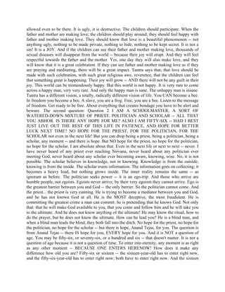 allowed even to be there. It is ugly, it is destructive. The children should participate. When the
father and mother are making love, the children should play around; they should feel happy with
father and mother making love. They should know that love is a beautiful phenomenon -- not
anything ugly, nothing to be made private, nothing to hide, nothing to be kept secret. It is not a
sin! It is a JOY. And if the children can see their father and mother making love, thousands of
sexual diseases will disappear from the world -- because their joy will erupt. And they will feel
respectful towards the father and the mother. Yes, one day they will also make love, and they
will know that it is a great celebration. If they can see father and mother making love as if they
are praying and meditating, there will be a great impact. Tantra says that, that love should be
made with such celebration, with such great religious awe, reverence, that the children can feel
that something great is happening. Their joy will grow -- AND there will not be any guilt in their
joy. This world can be tremendously happy. But this world is not happy. It is very rare to come
across a happy man, very very rare. And only the happy man is sane. The unhappy man is insane.
Tantra has a different vision, a totally, radically different vision of life. You CAN become a bee.
In freedom you become a bee. A slave, you are a frog. Free, you are a bee. Listen to the message
of freedom. Get ready to be free. About everything that creates bondage you have to be alert and
beware. The second question: Question 2 I AM A SCHOOLMASTER, A SORT OF
WATERED-DOWN MIXTURE OF PRIEST, POLITICIAN AND SCHOLAR -- ALL THAT
YOU ABHOR. IS THERE ANY HOPE FOR ME? ALSO I AM FIFTY-SIX -- HAD I BEST
JUST LIVE OUT THE REST OF THIS LIFE IN PATIENCE, AND HOPE FOR BETTER
LUCK NEXT TIME? NO HOPE FOR THE PRIEST, FOR THE POLITICIAN, FOR THE
SCHOLAR not even in the next life! But you can drop being a priest, being a politician, being a
scholar, any moment -- and there is hope. But NO hope for the priest, no hope for the politician,
no hope for the scholar. I am absolute about that. Even in the next life or next to next -- never. I
have never heard of any priest ever reaching Nirvana, never heard about any politician ever
meeting God, never heard about any scholar ever becoming aware, knowing, wise. No, it is not
possible. The scholar believes in knowledge, not in knowing. Knowledge is from the outside;
knowing is from the inside. The scholar trusts information. The information goes on collecting; it
becomes a heavy load, but nothing grows inside. The inner reality remains the same -- as
ignorant as before. The politician seeks power -- it is an ego-trip. And those who arrive are
humble people, not egoists. Egoists never arrive; by their very egoism they cannot arrive. Ego is
the greatest barrier between you and God -- the only barrier. So the politician cannot come. And
the priest... the priest is very cunning. He is trying to become a mediator between you and God,
and he has not known God at all. He is the MOST deceptive, the most fraudulent. He is
committing the greatest crime a man can commit: he is pretending that he knows God. Not only
that: that he will make God available to you, that you come and follow him and he will take you
to the ultimate. And he does not know anything of the ultimate! He may know the ritual, how to
do the prayer, but he does not know the ultimate. How can he lead you? He is a blind man, and
when a blind man leads the blind, they both fall into the ditch. No hope for the priest, no hope for
the politician, no hope for the scholar -- but there is hope, Anand Tejas, for you. The question is
from Anand Tejas -- there IS hope for you, EVERY hope for you. And it is NOT a question of
age. You may be fifty-six, or seventy-six, or a hundred and six -- that doesn't matter. It is not a
question of age because it is not a question of time. To enter into eternity, any moment is as right
as any other moment -- BECAUSE ONE ENTERS HERENOW! How does it make any
difference how old you are? Fifty-six or sixteen -- the sixteen-year-old has to enter right now,
and the fifty-six-year-old has to enter right now; both have to enter right now. And the sixteen
 