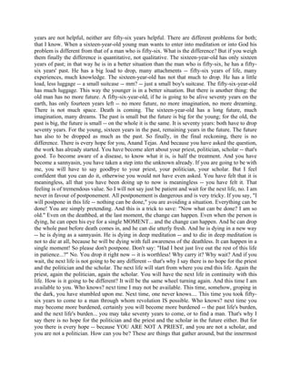 years are not helpful, neither are fifty-six years helpful. There are different problems for both;
that I know. When a sixteen-year-old young man wants to enter into meditation or into God his
problem is different from that of a man who is fifty-six. What is the difference? But if you weigh
them finally the difference is quantitative, not qualitative. The sixteen-year-old has only sixteen
years of past; in that way he is in a better situation than the man who is fifty-six, he has a fifty-
six years' past. He has a big load to drop, many attachments -- fifty-six years of life, many
experiences, much knowledge. The sixteen-year-old has not that much to drop. He has a little
load, less luggage -- a small suitcase -- mm? -- just a small boy's suitcase. The fifty-six-year-old
has much luggage. This way the younger is in a better situation. But there is another thing: the
old man has no more future. A fifty-six-year-old, if he is going to be alive seventy years on the
earth, has only fourteen years left -- no more future, no more imagination, no more dreaming.
There is not much space. Death is coming. The sixteen-year-old has a long future, much
imagination, many dreams. The past is small but the future is big for the young; for the old, the
past is big, the future is small -- on the whole it is the same. It is seventy years: both have to drop
seventy years. For the young, sixteen years in the past, remaining years in the future. The future
has also to be dropped as much as the past. So finally, in the final reckoning, there is no
difference. There is every hope for you, Anand Tejas. And because you have asked the question,
the work has already started. You have become alert about your priest, politician, scholar -- that's
good. To become aware of a disease, to know what it is, is half the treatment. And you have
become a sannyasin, you have taken a step into the unknown already. If you are going to be with
me, you will have to say goodbye to your priest, your politician, your scholar. But I feel
confident that you can do it, otherwise you would not have even asked. You have felt that it is
meaningless, all that you have been doing up to now is meaningless -- you have felt it. That
feeling is of tremendous value. So I will not say just be patient and wait for the next life, no. I am
never in favour of postponement. All postponement is dangerous and is very tricky. If you say, "I
will postpone in this life -- nothing can be done," you are avoiding a situation. Everything can be
done! You are simply pretending. And this is a trick to save: "Now what can be done? I am so
old." Even on the deathbed, at the last moment, the change can happen. Even when the person is
dying, he can open his eye for a single MOMENT... and the change can happen. And he can drop
the whole past before death comes in, and he can die utterly fresh. And he is dying in a new way
-- he is dying as a sannyasin. He is dying in deep meditation -- and to die in deep meditation is
not to die at all, because he will be dying with full awareness of the deathless. It can happen in a
single moment! So please don't postpone. Don't say: "Had I best just live out the rest of this life
in patience...?" No. You drop it right now -- it is worthless! Why carry it? Why wait? And if you
wait, the next life is not going to be any different -- that's why I say there is no hope for the priest
and the politician and the scholar. The next life will start from where you end this life. Again the
priest, again the politician, again the scholar. You will have the next life in continuity with this
life. How is it going to be different? It will be the same wheel turning again. And this time I am
available to you. Who knows? next time I may not be available. This time, somehow, groping in
the dark, you have stumbled upon me. Next time, one never knows.... This time you took fifty-
six years to come to a man through whom revolution IS possible. Who knows? next time you
may become more burdened, certainly you will become more burdened -- the past life's burden,
and the next life's burden... you may take seventy years to come, or to find a man. That's why I
say there is no hope for the politician and the priest and the scholar in the future either. But for
you there is every hope -- because YOU ARE NOT A PRIEST, and you are not a scholar, and
you are not a politician. How can you be? These are things that gather around, but the innermost
 