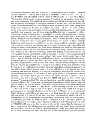 core remains always free. Don't think of yourself in terms of being a frog -- be a bee..... The third
question: Question 3 WHAT ROLE SHOULD CHARITY PLAY IN THE LIFE OF A
SANNYASIN? THE QUESTION IS NOT FROM A SANNYASIN -- it is from Philip Martin.
The first thing, Philip Martin, become a sannyasin. You should not ask questions about others;
that is not gentlemanly. You should ask questions about yourself. Be a sannyasin and then ask.
But the question is meaningful so I am going to answer it anyway. And I have the feeling that
sooner or later Philip Martin will be a sannyasin. Even the question shows some leaning. First
thing: all the religions of the world have emphasized charity -- DHAN -- too much. And the
reason is that man has always felt guilty with money. Charity has been preached so much to help
man feel a little less guilty. You will be surprised: in old English there is a word'gilt' -- g-i-l-t --
which means money. In German there is a word'Geld' -- g-e-l-d -- which means money. And the
gold is very close by!'Gilt','guilt','Geld','gold' somehow deep down a great guilt is involved in
money. Whenever you have money you feel guilty... and it is natural because so many people
don't have money. How can you avoid guilt? Whenever you have money you know somebody
has become poorer because of you. Whenever you have money, you know somewhere somebody
will be starving -- and your bank balance goes on becoming bigger and bigger. Some child will
not get the medicine needed to survive. Some woman will not get the medicine; some poor man
will die because he will not have food. How can you avoid these things? They will be there. The
more money you have, the more these things will be there erupting in your consciousness; you
will feel guilty. Charity is to unburden you from your guilt, so you say, "I am doing something: I
going to open a hospital, going to open a college. I give money to this charity fund, to that
trust...." You feel a little happier. The world has lived in poverty, the world has lived in scarcity,
ninety-nine percent of people have lived a poor life, almost starving and dying, and only one
percent of people have lived with richness, with money -- they have always felt guilty. To help
them, the religions developed the idea of charity. It is to rid them of their guilt. So the first thing
I would like to say is: Charity is not a virtue; it is just a help to keep your sanity intact, otherwise
you will go insane. Charity is not a virtue -- it is not a PUNYA. It is not that you have done
something good when you do charity. It is only that you repent for all the bad that you have done
in accumulating the money. To me, charity is not a great quality -- it is repentance, you are
repenting. One hundred rupees you have earned, ten rupees you give in charity -- it is a
repentance. You feel a little good; you don't feel THAT bad; your ego feels a little more
protected. You can say to God, "Not only was I exploiting, I was also helping poor people." But
what type of help is this? On one hand you snatch one hundred rupees, and on the other hand you
give ten rupees -- not even the interest! This is a trick that was invented by the so-called religious
people to help NOT THE POOR BUT THE RICH. Let it be absolutely clear: this is MY attitude
-- it has been a trick to help the rich not the poor. If the poor were helped, that was just a
consequence of it, a by-product, but that was not the goal of it. What do I say to my sannyasins?
I don't talk about charity. That word seems ugly to me. I talk about sharing -- and with a totally
different quality in it: sharing. If you have, you share. Not because by sharing you will be
helping others, no, but by sharing you will be growing. The more you share, the more you grow.
And the more you share, the more you have -- whatsoever it is. It is not only a question of
money. If you have knowledge, share it. If you have meditation, share it! If you have love, share
it. WHATSOEVER you have, share it, spread it all over; let it spread like the fragrance of a
flower going to the winds. It has nothing to do particularly with poor people. Share with anybody
that is available... and there are different types of poor people. A rich man may be poor because
he has never known any love. Share love with him. A poor man may have known love but has
 