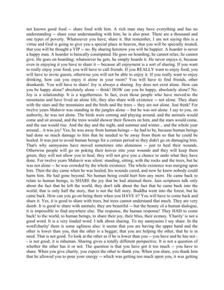 not known good food -- share food with him. A rich man may have everything and has no
understanding -- share your understanding with him; he is also poor. There are a thousand and
one types of poverty. Whatsoever you have, share it. But remember, I am not saying this is a
virtue and God is going to give you a special place in heaven, that you will be specially treated,
that you will be thought a VIP -- no. By sharing herenow you will be happier. A hoarder is never
a happy man. A hoarder is basically constipated. He goes on hoarding; he cannot relax; he cannot
give. He goes on hoarding; whatsoever he gets, he simply hoards it. He never enjoys it, because
even in enjoying it you have to share it -- because all enjoyment is a sort of sharing. If you want
to really enjoy your food, you will have to call friends. If you REALLY want to enjoy food, you
will have to invite guests; otherwise you will not be able to enjoy it. If you really want to enjoy
drinking, how can you enjoy it alone in your room? You will have to find friends, other
drunkards. You will have to share! Joy is always a sharing. Joy does not exist alone. How can
you be happy alone? absolutely alone -- think! HOW can you be happy, absolutely alone? No.
Joy is a relationship. It is a togetherness. In fact, even those people who have moved.to the
mountains and have lived an alone life, they also share with existence -- not alone. They share
with the stars and the mountains and the birds and the trees -- they are not alone. Just think! For
twelve years Mahavir was standing in the jungles alone -- but he was not alone. I say to you, on
authority, he was not alone. The birds were coming and playing around, and the animals would
come and sit around, and the trees would shower their flowers on him, and the stars would come,
and the sun would rise. And the day and the night, and summer and winter... and the whole year
around... it was joy! Yes, he was away from human beings -- he had to be, because human beings
had done so much damage to him that he needed to be away from them so that he could be
healed. It was just to avoid human beings for a certain period so they didn't go on damaging him.
That's why sannyasins have moved sometimes into aloneness -- just to heal their wounds.
Otherwise people will go on poking their knives into your wounds and they will keep them
green; they will not allow you to heal, they will not give you a chance to undo what they have
done. For twelve years Mahavir was silent: standing, sitting, with the rocks and the trees, but he
was not alone -- he was crowded by the whole existence. The whole existence was merging upon
him. Then the day came when he was healed, his wounds cured, and now he knew nobody could
harm him. He had gone beyond. No human being could hurt him any more. He came back to
relate to human beings, to SHARE the joy that he had attained there. Jain scriptures talk only
about the fact that he left the world, they don't talk about the fact that he came back into the
world; that is only half the story, that is not the full story. Buddha went into the forest, but he
came back. How can you go on being there when you HAVE it? You will have to come back and
share it. Yes, it is good to share with trees, but trees cannot understand that much. They are very
dumb. It is good to share with animals; they are beautiful -- but the beauty of a human dialogue,
it is impossible to find anywhere else. The response, the human response! They HAD to come
back! to the world, to human beings, to share their joy, their bliss, their ecstasy. 'Charity' is not a
good word. It is a very loaded word. I talk about sharing. To my sannyasins I say share. In the
word'charity' there is some ugliness also: it seems that you are having the upper hand and the
other is lower than you, that the other is a beggar; that you are helping the other, that he is in
need. That is not good. To look at the other as if he is lower than you -- you have and he has not -
- is not good; it is inhuman. Sharing gives a totally different perspective. It is not a question of
whether the other has it or not. The question is that you have got it too much -- you have to
share. When you give charity, you expect the other to thank you. When you share, you thank him
that he allowed you to pour your energy -- which was getting too much upon you, it was getting
 